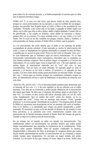 para todos los de corazón sincero, y se habrá preparado el camino para la obra
que el apóstol introduce luego.
VERS 4-8: Y oí otra voz del cielo, que decía: Salid de ella, pueblo mío,
porque no .seáis participantes de sus pecados, y que no recibáis de sus plagas;
porque sus pecados han llegado hasta el cielo, y Dios se ha acordado de sus
maldades. Tornadle a dar como ella os ha dado, y pagadle al doble según sus
obras; en el cáliz que ella os dió a beber, dadle a beber doblado. Cuanto ella se
ha glorificado, y ha estado en deleites, tanto dadle de tormento y llanto;
porque dice en su corazón: Yo estoy sentada reina, y no soy viuda, y no veré
llanto. Por lo cual en un día vendrán sus plagas, muerte, llanto y hambre, y
será quemada con fuego; porque el Señor Dios es fuerte, que la juzgará.
La voz proveniente del cielo denota que el dado es un mensaje de poder
acompañado de gloria celestial. ¡Cuán marcada se vuelve la intervención del
cielo, y cómo se multiplican los agentes destinados a cumplir la obra de Dios,
a medida que se acerca la gran crisis! Esta voz del cielo es llamada "otra voz,"
lo cual demuestra que se introduce aquí un nuevo instrumento. Ya se han
mencionado expresamente cinco mensajeros celestiales que se empeñan en
esta última reforma religiosa. Son el primer ángel, el segundo y el tercero de
Apocalipsis 14; en cuarto lugar viene el ángel del vers. 1 de este capítulo, y en
quinto lugar, el instrumento indicado por la "voz" del vers. 4, que
consideramos. Tres de éstos ya están obrando. El segundo ángel se unió al
primero, y el tercero se les unió a ambos. El primero y el segundo no han
cesado. Los tres están ahora unidos para proclamar un mensaje triple. El ángel
del vers. 1 inicia aquí su misión, porque las condiciones reinantes exigen su
obra. El llamamiento divino a salir de Babilonia se proclama en relación con
esta obra.
"Salid de ella, pueblo mío."--Ya se han presentado pruebas para demostrar que
el mensaje de los vers. 1 y 2 de este capítulo se da en relación con el triple
mensaje. Una idea de su extensión y poder puede obtenerse de la descripción
del ángel aquí dada. Se dice que el mensaje del primer ángel se proclama "en
alta voz." Lo mismo se dice acerca del tercer mensaje, pero en vez de verlo
volar simplemente "por en medio del cielo" como los demás, se lo ve
"descender del cielo." Viene con un mensaje más directo. Tiene "grande
potencia," y la tierra queda "alumbrada de su gloria." En ninguna parte de toda
la Biblia se encuentra una descripción tal de un mensaje del cielo al hombre.
Este es el último, y es apropiado que venga con gloria insuperable y poder
inusitado. El momento en que se ha de decidir el destino de un mundo es una
hora pavorosa, y se presenta una crisis solemnísima cuando toda una
generación de la familia humana cruzará el límite final del tiempo de gracia,
cuando se deje oír la última nota de misericordia.
En un tiempo tal, el mundo no debe ser dejado sin amonestación. Tan
ampliamente deben ser proclamados los grandes hechos que nadie podrá
alegar razonablemente que ignoraba la inminencia de la condenación. Toda
excusa debe quedar eliminada. Han de quedar vindicadas la justicia,
longanimidad y tolerancia de Dios al postergar la venganza hasta que todos
hayan tenido oportunidad de recibir el conocimiento de su voluntad, y hayan
tenido tiempo para arrepentirse. Es enviado un ángel dotado del poder
celestial. Lo envuelve la luz que circuye el trono. Baja a la tierra. Nadie sino
 