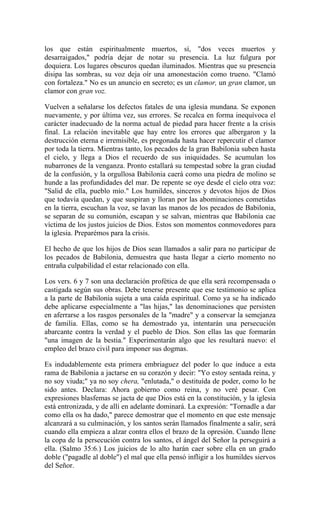 los que están espiritualmente muertos, sí, "dos veces muertos y
desarraigados," podría dejar de notar su presencia. La luz fulgura por
doquiera. Los lugares obscuros quedan iluminados. Mientras que su presencia
disipa las sombras, su voz deja oír una amonestación como trueno. "Clamó
con fortaleza." No es un anuncio en secreto; es un clamor, un gran clamor, un
clamor con gran voz.
Vuelven a señalarse los defectos fatales de una iglesia mundana. Se exponen
nuevamente, y por última vez, sus errores. Se recalca en forma inequívoca el
carácter inadecuado de la norma actual de piedad para hacer frente a la crisis
final. La relación inevitable que hay entre los errores que albergaron y la
destrucción eterna e irremisible, es pregonada hasta hacer repercutir el clamor
por toda la tierra. Mientras tanto, los pecados de la gran Babilonia suben hasta
el cielo, y llega a Dios el recuerdo de sus iniquidades. Se acumulan los
nubarrones de la venganza. Pronto estallará su tempestad sobre la gran ciudad
de la confusión, y la orgullosa Babilonia caerá como una piedra de molino se
hunde a las profundidades del mar. De repente se oye desde el cielo otra voz:
"Salid de ella, pueblo mío." Los humildes, sinceros y devotos hijos de Dios
que todavía quedan, y que suspiran y lloran por las abominaciones cometidas
en la tierra, escuchan la voz, se lavan las manos de los pecados de Babilonia,
se separan de su comunión, escapan y se salvan, mientras que Babilonia cae
víctima de los justos juicios de Dios. Estos son momentos conmovedores para
la iglesia. Preparémos para la crisis.
El hecho de que los hijos de Dios sean llamados a salir para no participar de
los pecados de Babilonia, demuestra que hasta llegar a cierto momento no
entraña culpabilidad el estar relacionado con ella.
Los vers. 6 y 7 son una declaración profética de que ella será recompensada o
castigada según sus obras. Debe tenerse presente que ese testimonio se aplica
a la parte de Babilonia sujeta a una caída espiritual. Como ya se ha indicado
debe aplicarse especialmente a "las hijas," las denominaciones que persisten
en aferrarse a los rasgos personales de la "madre" y a conservar la semejanza
de familia. Ellas, como se ha demostrado ya, intentarán una persecución
abarcante contra la verdad y el pueblo de Dios. Son ellas las que formarán
"una imagen de la bestia." Experimentarán algo que les resultará nuevo: el
empleo del brazo civil para imponer sus dogmas.
Es indudablemente esta primera embriaguez del poder lo que induce a esta
rama de Babilonia a jactarse en su corazón y decir: "Yo estoy sentada reina, y
no soy viuda;" ya no soy chera, "enlutada," o destituída de poder, como lo he
sido antes. Declara: Ahora gobierno como reina, y no veré pesar. Con
expresiones blasfemas se jacta de que Dios está en la constitución, y la iglesia
está entronizada, y de allí en adelante dominará. La expresión: "Tornadle a dar
como ella os ha dado," parece demostrar que el momento en que este mensaje
alcanzará a su culminación, y los santos serán llamados finalmente a salir, será
cuando ella empieza a alzar contra ellos el brazo de la opresión. Cuando llene
la copa de la persecución contra los santos, el ángel del Señor la perseguirá a
ella. (Salmo 35:6.) Los juicios de lo alto harán caer sobre ella en un grado
doble ("pagadle al doble") el mal que ella pensó infligir a los humildes siervos
del Señor.
 
