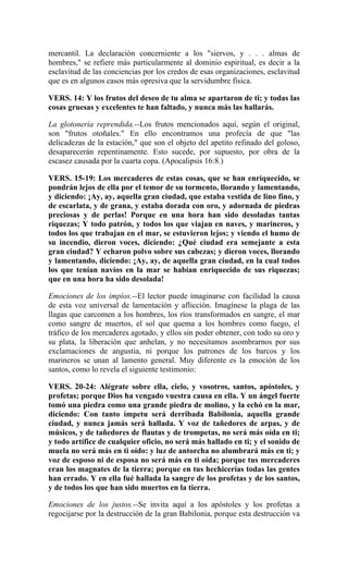 mercantil. La declaración concerniente a los "siervos, y . . . almas de
hombres," se refiere más particularmente al dominio espiritual, es decir a la
esclavitud de las conciencias por los credos de esas organizaciones, esclavitud
que es en algunos casos más opresiva que la servidumbre física.
VERS. 14: Y los frutos del deseo de tu alma se apartaron de ti; y todas las
cosas gruesas y excelentes te han faltado, y nunca más las hallarás.
La glotonería reprendida.--Los frutos mencionados aquí, según el original,
son "frutos otoñales." En ello encontramos una profecía de que "las
delicadezas de la estación," que son el objeto del apetito refinado del goloso,
desaparecerán repentinamente. Esto sucede, por supuesto, por obra de la
escasez causada por la cuarta copa. (Apocalipsis 16:8.)
VERS. 15-19: Los mercaderes de estas cosas, que se han enriquecido, se
pondrán lejos de ella por el temor de su tormento, llorando y lamentando,
y diciendo: ¡Ay, ay, aquella gran ciudad, que estaba vestida de lino fino, y
de escarlata, y de grana, y estaba dorada con oro, y adornada de piedras
preciosas y de perlas! Porque en una hora han sido desoladas tantas
riquezas; Y todo patrón, y todos los que viajan en naves, y marineros, y
todos los que trabajan en el mar, se estuvieron lejos; y viendo el humo de
su incendio, dieron voces, diciendo: ¿Qué ciudad era semejante a esta
gran ciudad? Y echaron polvo sobre sus cabezas; y dieron voces, llorando
y lamentando, diciendo: ¡Ay, ay, de aquella gran ciudad, en la cual todos
los que tenían navíos en la mar se habían enriquecido de sus riquezas;
que en una hora ha sido desolada!
Emociones de los impíos.--El lector puede imaginarse con facilidad la causa
de esta voz universal de lamentación y aflicción. Imagínese la plaga de las
llagas que carcomen a los hombres, los ríos transformados en sangre, el mar
como sangre de muertos, el sol que quema a los hombres como fuego, el
tráfico de los mercaderes agotado, y ellos sin poder obtener, con todo su oro y
su plata, la liberación que anhelan, y no necesitamos asombrarnos por sus
exclamaciones de angustia, ni porque los patrones de los barcos y los
marineros se unan al lamento general. Muy diferente es la emoción de los
santos, como lo revela el siguiente testimonio:
VERS. 20-24: Alégrate sobre ella, cielo, y vosotros, santos, apóstoles, y
profetas; porque Dios ha vengado vuestra causa en ella. Y un ángel fuerte
tomó una piedra como una grande piedra de molino, y la echó en la mar,
diciendo: Con tanto ímpetu será derribada Babilonia, aquella grande
ciudad, y nunca jamás será hallada. Y voz de tañedores de arpas, y de
músicos, y de tañedores de flautas y de trompetas, no será más oída en ti;
y todo artífice de cualquier oficio, no será más hallado en ti; y el sonido de
muela no será más en ti oído: y luz de antorcha no alumbrará más en ti; y
voz de esposo ni de esposa no será más en ti oída; porque tus mercaderes
eran los magnates de la tierra; porque en tus hechicerías todas las gentes
han errado. Y en ella fué hallada la sangre de los profetas y de los santos,
y de todos los que han sido muertos en la tierra.
Emociones de los justos.--Se invita aquí a los apóstoles y los profetas a
regocijarse por la destrucción de la gran Babilonia, porque esta destrucción va
 
