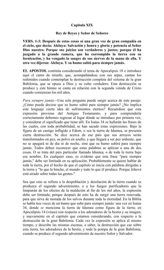 Capitulo XIX
Rey de Reyes y Señor de Señores
VERS. 1-3: Después de estas cosas oí una gran voz de gran compañía en
el cielo, que decía: Aleluya: Salvación y honra y gloria y potencia al Señor
Dios nuestro. Porque sus juicios son verdaderos y justos; porque él ha
juzgado a la grande ramera, que ha corrompido la tierra con su
fornicación, y ha vengado la sangre de sus siervos de la mano de ella. Y
otra vez dijeron: Aleluya. Y su humo subió para siempre jamás.
EL APOSTOL continúa considerando el tema de Apocalipsis 18 e introduce
aquí el canto de triunfo, que, acompañándose con sus arpas, cantan los
redimidos cuando contemplan la destrucción completa del sistema de la gran
Babilonia, que se opuso a Dios y su culto verdadero. Esta destrucción se
produce y este himno se canta en relación con la segunda venida de Cristo
cuando comienzan los mil años.
Para siempre jamás.--Una sola pregunta puede surgir acerca de este pasaje:
¿Cómo puede decirse que su humo subió para siempre jamás? ¿No implica
este lenguaje cierta idea de sufrimientos eternos? Recuérdese que esta
expresión proviene del Antiguo Testamento, y para comprenderla
correctamente debemos regresar al lugar dónde se introduce por primera vez,
y considerar el significado que tiene allí. En Isaías 34 se hallarán las frases de
las cuales, con toda probabilidad, se han sacado estas expresiones. Bajo la
figura de un castigo infligido a Edom, o sea la tierra de Idumea, se presenta
cierta destrucción. Se dice acerca de ese país que sus arroyos serán
transformados en pez, su polvo en azufre, y que llegará a ser pez ardiente, que
no se apagará ni de día ni de noche, sino que su humo subirá para siempre
jamás. Todos deben reconocer que estas palabras se aplican a una de dos
cosas. O se trata del país particular llamado Idumea, o de toda la tierra bajo
ese nombre. En cualquier caso, es evidente que esta frase "para siempre
jamás," debe ser limitada en su aplicación. Probablemente se quiere hablar de
toda la tierra, por el hecho de que el capítulo se inicia con palabras dirigidas a
la tierra y "lo que la hinche, el mundo y todo lo que él produce. Porque Jehová
está airado sobre todas las gentes."
Sea que esto se refiera a la despoblación y desolación de la tierra cuando se
produzca el segundo advenimiento, o a los fuegos purificadores que la
limpiarán de los efectos de la maldición al fin de los mil años, la expresión
debe ser limitada; porque después de esto ha de surgir una tierra renovada,
para que sirva de morada de los salvos durante toda la eternidad. En la Biblia
se habla tres veces de un humo que sube para siempre jamás: una vez en Isaías
34, donde se menciona la tierra de Idumea como figura de la tierra; en
Apocalipsis 14 (véase) con respecto a los adoradores de la bestia y su imagen;
y nuevamente en el capítulo que estamos considerando, con respecto a la
destrucción de la gran Babilonia. Cada vez la expresión se aplica al mismo
tiempo, y describe las mismas escenas, a saber, la destrucción que cae sobre
esta tierra, los adoradores de la bestia, y toda la pompa de la gran Babilonia,
cuando se produce el segundo advenimiento de nuestro Señor y Salvador.
 