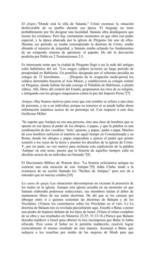 El elogio.-"Donde está la silla de Satanás." Cristo reconoce la situación
desfavorable de su pueblo durante esa época. El lenguaje no tiene
probablemente por fin designar una localidad. Satanás obra dondequiera que
moren los cristianos. Pero hay ciertamente momentos en que obra con poder
especial, y la época abarcada por la iglesia de Pérgamo fué uno de ellos.
Durante ese período, se estaba corrompiendo la doctrina de Cristo, estaba
obrando el misterio de iniquidad, y Satanás estaba echando los fundamentos
de un estupendo sistema de apostasía: el papado. De ahí la desviación
predicha por Pablo en 2 Tesalonicenses 2:3.
Es interesante notar que la ciudad de Pérgamo llegó a ser la sede del antiguo
culto babilónico del sol. "Los magos caldeos tuvieron un largo período de
prosperidad en Babilonia. Un pontífice designado por el soberano presidía un
colegio de 72 hierofantes. . . . [Después de la ocupación medo-persa] los
caldeos derrotados huyeron al Asia Menor, y establecieron su colegio central
en Pérgamo, donde habían llevado consigo el Paladión de Babilonia, o piedra
cúbica. Allí, libres del control del Estado, perpetuaron los ritos de su religión,
e intrigando con los griegos maquinaron contra la paz del Imperio Persa."[7]
Antipas.-Hay buenos motivos para creer que este nombre se refiere a una clase
de personas, y no a un individuo; porque no tenemos ni se puede hallar ahora
información auténtica acerca de un personaje tal. Con respecto a esto dice
Guillermo Miller:
"Se supone que Antipas no era una persona, sino una clase de hombres que se
oponía en esa época al poder de los obispos, o papas, y que la palabra es una
combinación de dos vocablos: 'Anti,' opuesto, y papas,' padre o papa. Muchos
de esos hombres sufrieron el martirio en aquel tiempo en Constantinopla y en
Roma, donde los obispos y papas empezaban a ejercer el poder que pronto
sometió a los reyes de la tierra y pisoteó los derechos de la iglesia de Cristo.
Y, por mi parte, no veo motivo para rechazar esta explicación de la palabra
'Antipas' en este texto, puesto que la historia de aquellos tiempos calla en
absoluto acerca de un individuo así llamado."[8]
El Diccionario Bíblico de Watson dice: "La historia eclesiástica antigua no
contiene una sola mención de este Antipas."[9] Adán Clarke alude a la
existencia de un escrito llamado los "Hechos de Antipas," pero nos da a
entender que no merece crédito.[10]
La causa de queja.-Las situaciones desventajosas no excusan la presencia de
los males en la iglesia. Aunque esta iglesia actuaba en un momento en que
Satanás elaboraba poderosas seducciones, sus miembros tenían el deber de
mantenerse libres de sus malas doctrinas. De ahí que se los censure por
albergar entre sí a quienes sostenían las doctrinas de Balaam y de los
Nicolaítas. (Véanse los comentarios sobre los Nicolaítas en el vers. 6.) La
doctrina de Balaam nos es revelada parcialmente aquí. Enseñó a Balac a poner
una piedra de tropiezo delante de los hijos de Israel. (Véase el relato completo
de su obra y sus resultados en Números 22:25; 31:13-16.) Parece que Balaam
deseaba maldecir a Israel para obtener la rica recompensa que Balac le había
ofrecido. Pero como el Señor no le permitía maldecirlo, resolvió lograr
esencialmente el mismo resultado de otra manera. Aconsejó a Balac que
sedujera a los israelitas por medio de las mujeres de Moab para que
 