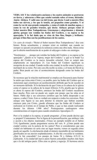 VERS. 4-8: Y los veinticuatro ancianos y los cuatro animales se postraron
en tierra, y adoraron a Dios que estaba sentado sobre el trono, diciendo:
Amén: Aleluya. Y salió una voz del trono, que decía: Load a nuestro Dios
todos sus siervos, y los que le teméis, así pequeños como grandes. Y oí
como la voz de una grande compañía, y como el ruido de muchas aguas, y
como la voz de grandes truenos, que decía: Aleluya: porque reinó el
Señor nuestro Dios Todopoderoso. Gócemenos y alegrémonos y démosle
gloria; porque son venidas las bodas del Cordero, y su esposa se ha
aparejado. Y le fué dado que se vista de lino fino, limpio y brillante:
porque el lino fino son las justificaciones de los santos.
Un canto de triunfo.--"Reinó el Señor nuestro Dios Todopoderoso," dice este
himno. Reina actualmente, y siempre reinó en realidad, aun cuando no
siempre se ejecutó con presteza la sentencia contra una obra mala. Ahora reina
por la abierta manifestación de su poder al subyugar a todos sus enemigos.
"Gocémonos; . . . porque son venidas las bodas del Cordero, y su esposa se ha
aparejado." ¿Quién es la "esposa, mujer del Cordero," y qué es la boda? La
esposa del Cordero es la nueva Jerusalén celestial. Esto se notará más
ampliamente en Apocalipsis 21. Las bodas del Cordero significan su
recepción de esa ciudad. Cuando recibe esta ciudad, la recibe como la gloria y
metrópoli de su reino. Por esto con ella recibe su reino, y el trono de David su
padre. Bien puede ser éste el acontecimiento designado como las bodas del
Cordero.
Se reconoce que la relación matrimonial se emplea con frecuencia para ilustrar
la unión que reina entre Cristo y su pueblo, pero las bodas del Cordero que se
mencionan aquí constituyen un acontecimiento definido que ha de suceder en
un momento definido. Si la declaración de que Cristo es la cabeza de la iglesia
como el esposo es la cabeza de la mujer (Efesios 5:23), prueba que la iglesia
es ahora la esposa del Cordero, entonces las bodas del Cordero sucedieron
hace mucho. Pero esto no puede ser, según este pasaje, que las sitúa en el
futuro. Pablo dijo a sus conversos corintios que los había desposado a un
esposo, a saber Cristo. Esto es verdad con respecto a todos los conversos. Pero
aunque esta figura se usa para denotar la relación que habían asumido
entonces para con Cristo, ¿puede afirmarse que las bodas del Cordero se
realizaron en Corinto en el tiempo de Pablo, o que se han estado realizando
durante los últimos 1.900 años? Posterguemos cualesquiera otras
consideraciones al respecto para cuando estudiemos Apocalipsis 21.
Pero si la ciudad es la esposa, se puede preguntar: ¿Cómo puede decirse que
se preparó? Contestamos: Por la figura de la personificación, que atribuye vida
y acción a los objetos inanimados. (Véase un ejemplo notable en el Salmo
114.) Igualmente, puede preguntarse acerca del vers. 8: ¿Cómo puede una
ciudad vestirse con la justicia de los santos? Pero si consideramos que una
ciudad sin habitantes no sería sino un lugar muerto, vemos en seguida cómo
puede ser aquello. La declaración alude al número incontable de sus habitantes
glorificados en sus atavíos resplandecientes. A ella fué concedida la vestidura.
¿Qué le fué concedido? Los pasajes de Isaías 54 y Gálatas 4:21-31 lo
explicarán. A la ciudad del nuevo pacto fueron concedidos muchos más hijos
que a la del antiguo pacto. Ellos eran su gloria y regocijo. El hermoso atavío
 