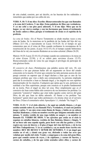 de esta ciudad, consiste, por así decirlo, en las huestes de los redimidos e
inmortales que andan por sus calles de oro.
VERS. 9, 10: Y él me dice: Escribe: Bienaventurados los que son llamados
a la cena del Cordero. Y me dijo: Estas palabras de Dios son verdaderas.
Y yo me eché a sus pies para adorarle. Y él me dijo: Mira que no lo
hagas: yo soy siervo contigo y con tus hermanos que tienen el testimonio
de Jesús: adora a Dios; porque el testimonio de Jesús es el espíritu de la
profecía.
La cena de bodas.--En el Nuevo Testamento se alude muchas veces a esta
cena de bodas. Se la menciona en la parábola de las bodas del hijo del rey
(Mateo 22:1-14), y nuevamente en Lucas 14:16-24. Es el tiempo en que
comeremos pan en el reino de Dios cuando recibamos la recompensa de la
resurrección de los justos. (Lucas 14:12-15.) Es el tiempo cuando beberemos
del fruto de la vid, con nuestro Redentor en su reino celestial. (Mateo 26:29;
Marcos 14:25; Lucas 22:18.) Es el tiempo cuando nos sentaremos a la mesa en
el reino (Lucas 22:30), y él se ceñirá para servirnos (Lucas 12:37).
Bienaventurados serán de veras los que tengan el privilegio de participar de
este glorioso festín.
El consiervo de Juan.--Permítasenos una palabra acerca del vers. 10, con
referencia a los que piensan hallar allí un argumento en favor del estado
consciente en la muerte. El error que cometen las tales personas acerca de este
pasaje consiste en suponer que el ángel declara a Juan que es uno de los
antiguos profetas que vino a darle una comunicación. La persona empleada
para dar la revelación a Juan es llamada ángel, y los ángeles no son espíritus
desencarnados de los muertos. Cualquiera que opina que lo son, pertenece en
realidad a las filas espiritistas, porque esta creencia es la piedra fundamental
de su teoría. Pero el ángel no dice tal cosa. Dice simplemente que es el
consiervo de Juan como había sido consiervo de sus hermanos los profetas. La
expresión "consiervo" implica que eran todos iguales como siervos del gran
Dios; de ahí que Juan no debía adorarlo. Al llamar a los profetas "tus
hermanos" quiere decir que todos pertenecen a la misma clase en el servicio
de Dios. (Véase el comentario sobre Apocalipsis 1:1, titulado "Su Angel.")
VERS. 11-21: Y vi el cielo abierto; y he aquí un caballo blanco, y el que
estaba sentado sobre él, era llamado Fiel y Verdadero, el cual con justicia
juzga y pelea. Y sus ojos eran como llama de fuego, y había en su cabeza
muchas diademas; y tenía un nombre escrito que ninguno entendía sino él
mismo. Y estaba vestido de una ropa teñida en sangre: y su nombre es
llamado EL VERBO DE DIOS. Y los ejércitos que están en el cielo le
seguían en caballos blancos, vestidos de lino finísimo, blanco y limpio. Y
de su boca sale una espada aguda, para herir con ella las gentes: y él los
regirá con vara de hierro; y él pisa el lagar del vino del furor, y de la ira
del Dios Todopoderoso. Y en su vestidura y en su muslo tiene escrito este
nombre: REY DE REYES Y SEÑOR DE SEÑORES. Y vi un ángel que
estaba en el sol, y clamó con gran voz, diciendo a todas las aves que
volaban por medio del cielo: Venid, y congregaos a la cena del gran Dios,
para que comáis carnes de reyes, y de capitanes, y carnes de fuertes, y
carnes de caballos, y de los que están sentados sobre ellos; y carnes de
 