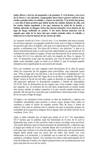 todos, libres y siervos, de pequeños y de grandes. Y vi la bestia, y los reyes
de la tierra y sus ejércitos, congregados para hacer guerra contra el que
estaba sentado sobre el caballo, y contra su ejército. Y la bestia fué presa,
y con ella el falso profeta que había hecho las señales delante de ella, con
las cuales había engañado a los que tomaron la señal de la bestia, y
habían adorado su imagen. Estos dos fueron lanzados vivos dentro de un
lago de fuego ardiendo en azufre. Y los otros fueron muertos con la
espada que salía de la boca del que estaba sentado sobre el caballo, y
todas las aves fueron hartas de las carnes de ellos.
La segunda venida de Cristo.--Con el vers. 11 se introduce una nueva escena.
Se nos hace regresar a la segunda venida de Cristo, esta vez bajo el símbolo de
un guerrero que sale a la batalla. ¿Por qué se le representa así? Porque sale a la
guerra, a enfrentarse con "los reyes de la tierra y sus ejércitos," y ésta es la
única caracterización bajo la cual conviene representarle en una misión tal. Su
vestidura ha sido teñida en sangre. (Véase una descripción de la misma escena
en Isaías 63:1-4.) Los ejércitos del cielo, los ángeles de Dios, le siguen. El
vers. 15 demuestra como rige las naciones con vara de hierro cuando le son
dadas como heredad, según se relata en el Salmo 2, que la teología popular
interpreta como significando la conversión del mundo.
Pero ¿no resultaría ser muy singular como descripción de la obra de gracia
sobre los corazones de los paganos para convertirlos, una expresión como
esta: "Pisa el lagar del vino del furor, y de la ira del Dios Todopoderoso"? La
grande manifestación final del "lagar de la ira de Dios" y también "del lago de
fuego" ocurre al fin de los mil años, según se describe en Apocalipsis 20; y a
ella parecería aplicarse la descripción completa y formal de Apocalipsis
14:18-20. Pero la destrucción de los impíos que vivan cuando venga Cristo
por segunda vez, al comienzo de los mil años, proporciona en menor escala
una escena similar en ambos respectos a lo que sucede cuando termina ese
período. De ahí que los versículos que consideramos mencionan tanto el lagar
de la ira como el lago de fuego.
Al llegar a ese momento Cristo terminó su obra de mediación, y depuso sus
vestiduras sacerdotales para ponerse el atavío regio; porque tiene sobre su
vestidura y sobre el muslo un nombre escrito: Rey de reyes y Señor de
señores. Esto está en armonía con el carácter con que se presenta, porque era
costumbre de los guerreros antiguos llevar alguna clase de título inscrito en su
vestidura. (Vers. 16.)
¿Qué se debe entender por el ángel que estaba en el sol ? En Apocalipsis
16:17 leemos que la séptima copa fué derramada en el aire, de lo cual se
desprende que, como el aire envuelve toda la tierra, esa plaga sería universal.
¿No puede aplicarse aquí el mismo principio de interpretación, y admitirse que
el ángel que estaba en el sol y lanzaba desde allí su invitación a las aves del
cielo para que viniesen a la cena del gran Dios, denota que esta proclamación
llegará hasta donde caen los rayos del sol sobre esta tierra? Las aves
obedecerán a la invitación, y se hartarán con la carne de los caballos, reyes,
capitanes y hombres fuertes. Así, mientras los santos están participando de la
cena de bodas del Cordero, los impíos proporcionan con su propia persona una
gran cena para las aves de los cielos.
 
