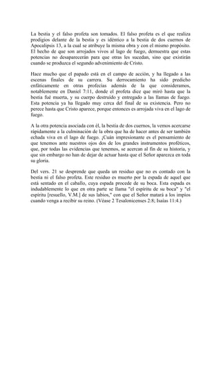 La bestia y el falso profeta son tomados. El falso profeta es el que realiza
prodigios delante de la bestia y es idéntico a la bestia de dos cuernos de
Apocalipsis 13, a la cual se atribuye la misma obra y con el mismo propósito.
El hecho de que son arrojados vivos al lago de fuego, demuestra que estas
potencias no desaparecerán para que otras les sucedan, sino que existirán
cuando se produzca el segundo advenimiento de Cristo.
Hace mucho que el papado está en el campo de acción, y ha llegado a las
escenas finales de su carrera. Su derrocamiento ha sido predicho
enfáticamente en otras profecías además de la que consideramos,
notablemente en Daniel 7:11, donde el profeta dice que miró hasta que la
bestia fué muerta, y su cuerpo destruído y entregado a las llamas de fuego.
Esta potencia ya ha llegado muy cerca del final de su existencia. Pero no
perece hasta que Cristo aparece, porque entonces es arrojada viva en el lago de
fuego.
A la otra potencia asociada con él, la bestia de dos cuernos, la vemos acercarse
rápidamente a la culminación de la obra que ha de hacer antes de ser también
echada viva en el lago de fuego. ¡Cuán impresionante es el pensamiento de
que tenemos ante nuestros ojos dos de los grandes instrumentos proféticos,
que, por todas las evidencias que tenemos, se acercan al fin de su historia, y
que sin embargo no han de dejar de actuar hasta que el Señor aparezca en toda
su gloria.
Del vers. 21 se desprende que queda un residuo que no es contado con la
bestia ni el falso profeta. Este residuo es muerto por la espada de aquel que
está sentado en el caballo, cuya espada procede de su boca. Esta espada es
indudablemente lo que en otra parte se llama "el espíritu de su boca" y "el
espíritu [resuello, V.M.] de sus labios," con que el Señor matará a los impíos
cuando venga a recibir su reino. (Véase 2 Tesalonicenses 2:8; Isaías 11:4.)
 