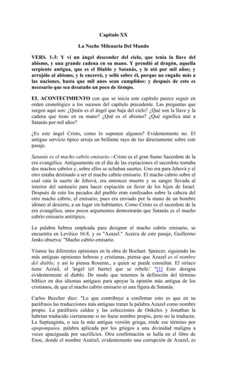Capitulo XX
La Noche Milenaria Del Mundo
VERS. 1-3: Y vi un ángel descender del cielo, que tenía la llave del
abismo, y una grande cadena en su mano. Y prendió al dragón, aquella
serpiente antigua, que es el Diablo y Satanás, y le ató por mil años; y
arrojólo al abismo, y le encerró, y selló sobre él, porque no engañe más a
las naciones, hasta que mil anos sean cumplidos: y después de esto es
necesario que sea desatado un poco de tiempo.
EL ACONTECIMIENTO con que se inicia este capítulo parece seguir en
orden cronológico a los sucesos del capítulo precedente. Las preguntas que
surgen aquí son: ¿Quién es el ángel que baja del cielo? ¿Qué son la llave y la
cadena que tiene en su mano? ¿Qué es el abismo? ¿Qué significa atar a
Satanás por mil años?
¿Es este ángel Cristo, como lo suponen algunos? Evidentemente no. El
antiguo servicio típico arroja un brillante rayo de luz directamente sobre este
pasaje.
Satanás es el macho cabrío emisario.--Cristo es el gran Sumo Sacerdote de la
era evangélica. Antiguamente en el día de las expiaciones el sacerdote tomaba
dos machos cabríos y, sobre ellos se echaban suertes. Uno era para Jehová y el
otro estaba destinado a ser el macho cabrío emisario. El macho cabrío sobre el
cual caía la suerte de Jehová, era entonces muerto y su sangre llevada al
interior del santuario para hacer expiación en favor de los hijos de Israel.
Después de esto los pecados del pueblo eran confesados sobre la cabeza del
otro macho cabrío, el emisario, pues era enviado por la mano de un hombre
idóneo al desierto, a un lugar sin habitantes. Como Cristo es el sacerdote de la
era evangélica, unos pocos argumentos demostrarán que Satanás es el macho
cabrío emisario antitípico.
La palabra hebrea empleada para designar el macho cabrío emisario, se
encuentra en Levítico 16:8, y es "Azazel." Acerca de este pasaje, Guillermo
Jenks observa: "Macho cabrío emisario.
Véanse las diferentes opiniones en la obra de Bochart. Spencer, siguiendo las
más antiguas opiniones hebreas y cristianas, piensa que Azazel es el nombre
del diablo; y así lo piensa Rosenm., a quien se puede consultar. El siríaco
tiene Azzail, el 'ángel (el fuerte) que se rebeló.' "[1] Esto designa
evidentemente al diablo. De modo que tenemos la definición del término
bíblico en dos idiomas antiguos para apoyar la opinión más antigua de los
cristianos, de que el macho cabrío emisario es una figura de Satanás.
Carlos Beecher dice: "Lo que contribuye a confirmar esto es que en su
paráfrasis las traducciones más antiguas tratan la palabra Azazel como nombre
propio. La paráfrasis caldea y las colecciones de Onkelos y Jonathan la
habrían traducido ciertamente si no fuese nombre propio, pero no la traducen.
La Septuaginta, o sea la más antigua versión griega, rinde ese término por
apopompaíos, palabra aplicada por los griegos a una divinidad maligna a
veces apaciguada por sacrificios. Otra confirmación se halla en el libro de
Enoc, donde el nombre Azalzel, evidentemente una corrupción de Azazel, es
 