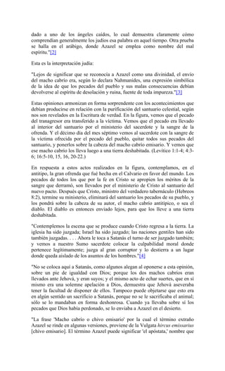 dado a uno de los ángeles caídos, lo cual demuestra claramente cómo
comprendían generalmente los judíos esa palabra en aquel tiempo. Otra prueba
se halla en el arábigo, donde Azazel se emplea como nombre del mal
espíritu."[2]
Esta es la interpretación judía:
"Lejos de significar que se reconocía a Azazel como una divinidad, el envío
del macho cabrío era, según lo declara Nahmanides, una expresión simbólica
de la idea de que los pecados del pueblo y sus malas consecuencias debían
devolverse al espíritu de desolación y ruina, fuente de toda impureza."[3]
Estas opiniones armonizan en forma sorprendente con los acontecimientos que
debían producirse en relación con la purificación del santuario celestial, según
nos son revelados en la Escritura de verdad. En la figura, vemos que el pecado
del tranagresor era transferido a la víctima. Vemos que el pecado era llevado
al interior del santuario por el ministerio del sacerdote y la sangre de la
ofrenda. Y el décimo día del mes séptimo vemos al sacerdote con la sangre de
la víctima ofrecida por el pecado del pueblo, quitar todos sus pecados del
santuario, y ponerlos sobre la cabeza del macho cabrío emisario. Y vemos que
ese macho cabrío los lleva luego a una tierra deshabitada. (Levítico 1:1-4; 4:3-
6; 16:5-10, 15, 16, 20-22.)
En respuesta a estos actos realizados en la figura, contemplamos, en el
antitipo, la gran ofrenda que fué hecha en el Calvario en favor del mundo. Los
pecados de todos los que por la fe en Cristo se apropien los méritos de la
sangre que derramó, son llevados por el ministerio de Cristo al santuario del
nuevo pacto. Después que Cristo, ministro del verdadero tabernáculo (Hebreos
8:2), termine su ministerio, eliminará del santuario los pecados de su pueblo, y
los pondrá sobre la cabeza de su autor, el macho cabrío antitípico, o sea el
diablo. El diablo es entonces enviado lejos, para que los lleve a una tierra
deshabitada.
"Contemplemos la escena que se produce cuando Cristo regresa a la tierra. La
iglesia ha sido juzgada; Israel ha sido juzgado; las naciones gentiles han sido
también juzgadas. . . . Ahora le toca a Satanás el turno de ser juzgado también;
y vemos a nuestro Sumo sacerdote colocar la culpabilidad moral donde
pertenece legítimamente; juzga al gran corruptor y lo destierra a un lugar
donde queda aislado de los asuntos de los hombres."[4]
"No se coloca aquí a Satanás, como algunos alegan al oponerse a esta opinión,
sobre un pie de igualdad con Dios; porque los dos machos cabríos eran
llevados ante Jehová, y eran suyos; y el mismo acto de echar suertes, que en sí
mismo era una solemne apelación a Dios, demuestra que Jehová aseveraba
tener la facultad de disponer de ellos. Tampoco puede objetarse que esto era
en algún sentido un sacrificio a Satanás, porque no se le sacrificaba el animal;
sólo se lo mandaban en forma deshonrosa. Cuando ya llevaba sobre sí los
pecados que Dios había perdonado, se lo enviaba a Azazel en el desierto.
"La frase 'Macho cabrío o chivo emisario' por la cual el término extraño
Azazel se rinde en algunas versiones, proviene de la Vulgata hircus emissarius
[chivo emisario]. El término Azazel puede significar 'el apóstata,' nombre que
 