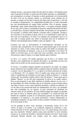 Satanás merece, y que parece haber llevado entre los judíos. Fué Satanás quien
trajo el pecado al mundo; su seducción del hombre aumenta su culpabilidad, y
por consiguiente su castigo. El pecado es ahora perdonado en la misericordia
de Dios. Uno de los machos cabríos se sacrificaba como ofrenda por el
pecado; su sangre era llevada al interior del lugar santo [santísimo], y con ella
se rociaba el propiciatorio. La culpabilidad quedaba por lo tanto cancelada;
por este derramamiento de sangre había remisión. Pero el pecado, aunque
perdonado, sigue siendo aborrecible para Dios, y no puede continuar delante
de sus ojos; por lo tanto es trasladado al desierto, separado del pueblo de Dios,
y enviado lejos, al primer seductor del hombre. Sus pecados les son quitados a
los creyentes, y echados sobre Satanás, su primer autor e instigador. Aunque a
los creyentes se les perdona la pena, ésta no le es perdonada a aquel que los
hizo caer en la apostasía y la ruina. Los tentados son restaurados, pero se ve
que todo el castigo puede caer sobre el principal autor de la tentación. El
infierno está 'preparado para el diablo y para sus ángeles.' "[5]
Creemos que éste es precisamente el acontecimiento descripto en los
versículos que consideramos. En el momento especificado aquí, el servicio del
santuario se cierra. Cristo coloca sobre la cabeza del diablo los pecados que
han sido transferidos al santuario, y que ya no son imputados a los santos. El
diablo es enviado lejos, no por mano del sumo sacerdote, sino por mano de
otra persona, según la figura, a un lugar llamado aquí el abismo.
La llave y la cadena.--No puede suponerse que la llave y la cadena sean
literales, sino simplemente un símbolo del poder y la autoridad con que este
ángel está revestido en esta ocasión para cumplir su misión.
El abismo.--La palabra original significa un precipicio sin fondo. Su empleo
parece demostrar que la palabra denota cualquier lugar de tinieblas, desolación
y muerte. Así en Apocalipsis 9:1, 2, se aplica a las tierras desiertas de Arabia,
y en Romanos 10:7, al sepulcro. Pero el empleo que arroja una luz especial
sobre el significado de la palabra en este lugar se halla en Génesis 1 :2, donde
leemos que "las tinieblas estaban sobre la haz del abismo." Vemos pues que la
palabra "abismo" se usó allí para representar la tierra en su estado caótico.
Esto es precisamente lo que debe significar la palabra abismo en este vers. 3
de Apocalipsis 20. Debe recordarse que en el momento en que el ángel realiza
esta obra, la tierra es una vasta expansión desolada y cubierta de muertos. La
voz de Dios la ha conmovido hasta sus fundamentos; las islas y las montañas
han sido trasladadas de sus lugares; el gran terremoto ha derribado las
mayores obras de los hombres; las siete últimas plagas han dejado sus huellas
por toda la tierra; la ardiente gloria que acompañó a la venida del Hijo del
hombre ha cumplido su parte en el asolamiento general; los impíos han sido
entregados a la matanza; y sus carnes putrefactas y huesos blanqueados se
encuentran insepultos, sin que nadie los haya reunido ni llorado de un extremo
de la tierra hasta el otro.
Así ha quedado la tierra vacía, desolada y trastornada. (Isaías 24:1.) Así
volvió, en parte a lo menos, a su condición original de confusión y caos.
(Véase Jeremías 4:19-26, especialmente el vers. 23.) ¿Qué término más exacto
que esta expresión "abismo" podría usarse para describir la tierra mientras
avanza en su carrera de tinieblas y desolación durante mil anos? Aquí estará
encerrado Satanás durante este tiempo, entre las ruinas ocasionadas
 