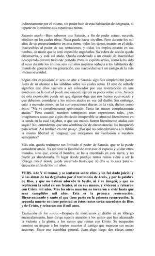 indirectamente por él mismo, sin poder huir de esta habitación de desgracia, ni
reparar en lo mínimo sus espantosas ruinas.
Satanás atado.--Bien sabemos que Satanás, a fin de poder actuar, necesita
súbditos en los cuales obrar. Nada puede hacer sin ellos. Pero durante los mil
años de su encarcelamiento en esta tierra, todos los santos estarán en el cielo,
inaccesibles al poder de sus tentaciones, y todos los impíos estarán en sus
tumbas, de modo que le será imposible engañarlos. Su esfera de acción queda
circunscrita, y está así atado. Queda condenado a un estado de inactividad
desesperada durante todo este período. Para un espíritu activo, como lo ha sido
el suyo durante los últimos seis mil años mientras seducía a los habitantes del
mundo de generación en generación, esa inactividad será un castigo de la más
intensa severidad.
Según esta exposición, el acto de atar a Satanás significa simplemente poner
fuera de su alcance a los súbditos sobre los cuales actúa. El acto de soltarle
significa que ellos vuelven a ser colocados por una resurrección en una
condición en la cual él puede nuevamente ejercer su poder sobre ellos. Acerca
de esta exposición puede ser que alguien diga que nos hemos equivocado y
que debemos considerar a los impíos atados en vez del diablo. Sin embargo,
cuán a menudo oímos, en las conversaciones diarias de la vida, dichos como
éstos: "Me vi completamente aprisionado. Tenía las manos completamente
atadas." Pero cuando nuestros semejantes usan expresiones tales, ¿nos
imaginamos acaso que algún obstáculo insuperable se atravesó literalmente en
la senda en la cual viajaban, o que sus manos fueron literalmente atadas con
sogas? No; entendemos que una combinación de circunstancias los incapacitó
para actuar. Así también en este pasaje. ¿Por qué no concederíamos a la Biblia
la misma libertad de lenguaje que otorgamos sin vacilación a nuestros
semejantes?
Más aún, queda realmente tan limitado el poder de Satanás, que se lo puede
considerar atado. Ya no tiene la facultad de atravesar el espacio y visitar otros
mundos, sino que, como el hombre, se halla encerrado en esta tierra, y no
puede ya abandonarla. El lugar donde produjo tantas ruinas viene a ser la
lóbrega cárcel donde queda encerrado hasta que de ella se lo saca para su
ejecución al fin de los mil años.
VERS. 4-6: Y vi tronos, y se sentaron sobre ellos, y les fué dado juicio; y
vi las almas de los degollados por el testimonio de Jesús, y por la palabra
de Dios, y que no habían adorado la bestia, ni a su imagen, y que no
recibieron la señal en sus frentes, ni en sus manos, y vivieron y reinaron
con Cristo mil años. Mas los otros muertos no tornaron a vivir hasta que
sean cumplidos mil años. Esta es la primera resurrección.
Bienaventurado y santo el que tiene parte en la primera resurrección; la
segunda muerte no tiene potestad en éstos; antes serán sacerdotes de Dios
y de Cristo, y reinarán con él mil anos.
Exaltación de los santos.--Después de mostrarnos al diablo en su lóbrego
encarcelamiento, Juan dirige nuestra atención a los santos que han alcanzado
la victoria y la gloria, a los santos que reinan con Cristo. Su ocupación
consiste en asignar a los impíos muertos el castigo que merecen sus malas
acciones. Entre esa asamblea general, Juan elige luego dos clases como
 