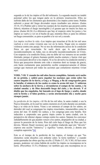 segunda es la de los impíos al fin del milenario. La segunda muerte no tendrá
potestad sobre los que tengan parte en la primera resurrección. Ellos no
sufrirán daño de los elementos que destruirán a los impíos como tamo. Podrán
subsistir a pesar del fuego devorador cuyos resultados son eternos. (Isaías
33:14, 15.) Podrán salir y mirar los cuerpos de los muertos que pecaron contra
Jehová, mientras el fuego inextingible y el gusano que no muere los hace su
presa. (Isaías 66:24.) La diferencia que hay al respecto entre los justos y los
impíos se vuelve a ver en el hecho de que, mientras Dios es para los últimos
un fuego consumidor, es para su pueblo a la vez sol y escudo.
Los impíos reciben la vida.--Los impíos que resucitan al fin de los mil anos
vuelven a vivir como vivieron una vez en la tierra. Negar esto es cometer
violencia contra este pasaje. No se nos da información acerca de la condición
física en que resucitarán. Se suele decir que lo que perdimos
incondicionalmentc en Adán, nos es devuelto incondicionalmente en Cristo.
Con respecto a la condición física, esto no debe tal vez tomarse en un sentido
ilimitado, porque el género humano perdió mucha estatura y fuerza vital que
no es necesario devolver a los impíos. Si se les devuelve la condición mental y
física que poseyeron durante esta vida o mientras duró su tiempo de gracia,
esto basta ciertamente para permitirles recibir comprensivamente el último
castigo que merecen por todas las acciones que cometieron mientras vivían
aquí.
VERS. 7-10: Y cuando los mil años fueren cumplidos. Satanás será suelto
de su prisión, y saldrá para engañar las naciones que están sobre los
cuatro ángulos de la tierra, a Gog y a Magog, a fin de congregarlos para
la batalla; el número de los cuales es como la arena del mar. Y subieron
sobre la anchura de la tierra, y circundaron el campo de los santos, y la
ciudad amada: y de Dios descendió fuego del cielo, y los devoró. Y el
diablo que los engañaba, fué lanzado en el lago de fuego y azufre, donde
está la bestia y el falso profeta; y serán atormentados día y noche para
siempre jamás.
La perdición de los impíos.--Al fin de los mil años, la santa ciudad, o sea la
Nueva Jerusalén, en la cual los santos moraron en el cielo durante ese período,
baja y se sitúa en la tierra. Viene a ser entonces el campo de los santos, en
derredor del cual se congregan los impíos resucitados, innumerables como la
arena del mar. El diablo los seduce, y los congrega para esta batalla. Son
inducidos a emprender una guerra impía contra la santa ciudad, con la
perspectiva de obtener alguna ventaja contra los santos. Satanás los convence
indudablemente de que pueden vencer a los santos, despojarlos de su ciudad, y
ejercer la posesión de la tierra. Pero del cielo baja el fuego de Dios que los
devora. Moisés Stuart reconoce que la palabra traducida aquí por "devoró,"
expresa una acción "intensiva," y significa "comer, devorar, y denota una
completa supresión."[6]
Este es el tiempo de la perdición de los impíos, el tiempo en que "los
elementos serán disueltos con ardiente calor; la tierra también," y cuando
serán quemadas las obras que hay en ella. (2 Pedro 3:7, 10, V.M.) Al leer estos
pasajes, podemos ver cómo habrán de recibir los impíos su recompensa en la
tierra. (Proverbios 11:31.) Podemos ver también que esta recompensa no es
 
