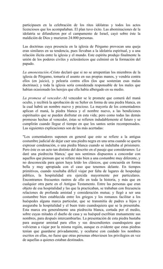 participasen en la celebración de los ritos idólatras y todos los actos
licenciosos que los acompañaban. El plan tuvo éxito. Las abominaciones de la
idolatría se difundieron por el campamento de Israel, cayó sobre éste la
maldición de Dios y murieron 24.000 personas.
Las doctrinas cuya presencia en la iglesia de Pérgamo provocan una queja
eran similares en su tendencia, pues llevaban a la idolatría espiritual, y a una
relación ilícita entre la iglesia y el mundo. Este espíritu produjo finalmente la
unión de los poderes civiles y eclesiásticos que culminó en la formación del
papado.
La amonestación.-Cristo declaró que si no se arrepentían los miembros de la
iglesia de Pérgamo, tomaría el asunto en sus propias manos, y vendría contra
ellos (en juicio), y pelearía contra ellos (los que sostenían esas malas
doctrinas); y toda la iglesia sería considerada responsable de los males que
habían ocasionado los herejes que ella había albergado en su medio.
La promesa al vencedor.-Al vencedor se le promete que comerá del maná
oculto, y recibirá la aprobación de su Señor en forma de una piedra blanca, en
la cual habrá un nombre nuevo y precioso. La mayoría de los comentadores
aplican el maná, la piedra blanca y el nombre nuevo, a las bendiciones
espirituales que se pueden disfrutar en esta vida; pero como todas las demás
promesas hechas al vencedor, éstas se refieren indudablemente al futuro y se
cumplirán cuando llegue el tiempo en que los santos serán recompensados.
Las siguientes explicaciones son de las más acertadas:
"Los comentadores suponen en general que esto se refiere a la antigua
costumbre judicial de dejar caer una piedra negra en una urna cuando se quería
expresar condenación, o una piedra blanca cuando se indultaba al prisionero.
Pero éste es un acto tan distinto del descrito en el pasaje que consideramos: Le
daré una piedrecita blanca,' que nos sentimos dispuestos a concordar con
aquellos que piensan que se refiere más bien a una costumbre muy diferente, y
no desconocida para quien haya leído los clásicos, que concuerda en forma
bella y muy apropiada con el caso que tenemos delante. En tiempos
primitivos, cuando resultaba difícil viajar por falta de lugares de hospedaje
público, la hospitalidad era ejercida mayormente por particulares.
Encontramos frecuentes rastros de ello en toda la historia, y más que en
cualquier otra parte en el Antiguo Testamento. Entre las personas que eran
objeto de esa hospitalidad y las que la practicaban, se trababan con frecuencia
relaciones de profunda amistad y consideración mutua; y llegó a ser una
costumbre bien establecida entre los griegos y los romanos facilitar a los
huéspedes alguna marca particular, que se transmitía de padres a hijos y
aseguraba la hospitalidad y el buen trato cuandoquiera que se la presentaba.
Esta marca era generalmente una piedrecita blanca, cortada por el medio,
sobre cuyas mitades el dueño de casa y su huésped escribían mutuamente sus
nombres, para después intercambiarlas. La presentación de esta piedra bastaba
para asegurar amistad para ellos y sus descendientes cuandoquiera que
volvieran a viajar por la misma región, aunque es evidente que estas piedras
tenían que guardarse privadamente, y ocultarse con cuidado los nombres
escritos en ellas, no fuese que otras personas obtuviesen los privilegios en vez
de aquellas a quienes estaban destinados.
 