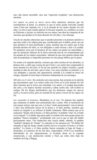 una vida eterna miserable, sino una "supresión completa," una destrucción
absoluta.
Los impíos no pisan la tierra nueva.--Dos opiniones merecen que las
consideremos al pasar. La primera es que la tierra queda renovada cuando
viene Cristo por segunda vez, y es la morada de los santos durante los mil
años. La otra es que cuando aparece Cristo por segunda vez, establece su reino
en Palestina y ejecuta, en relación con sus santos, una obra de conquista de las
naciones que quedan en la tierra durante los mil años, y las subyuga.
Una de las muchas objeciones que se pueden presentar a la primera opinión es
que hace subir a los impíos para que, encabezados por el diablo, pisen con sus
pies profanos la tierra purificada y santa, mientras que los santos que la han
poseído durante mil años, se ven obligados a ceder terreno y huir a la ciudad.
No podemos creer que la herencia de los santos sea jamás así mancillada, y
que las hermosas llanuras de la tierra renovada han de ser contaminadas por
las pisadas de los impíos resucitados. Además de que esta opinión ultraja toda
idea de propiedad, es imposible presentar un solo pasaje bíblico que la apoye.
En cuanto a la segunda opinión, creemos que entre muchos de sus absurdos, se
destaca éste, a saber que a pesar de que Cristo y sus santos han conquistado la
tierra durante los mil años, al fin de este período los impíos triunfan y queda
anulada la obra de mil años, pues Cristo y los suyos pierden su territorio y se
ven obligados a ejecutar una ignominiosa retirada a la ciudad en busca de
refugio, dejando la tierra bajo el dominio indisputado de sus enemigos.
Mil años en el cielo.--En contraste con estas teorías, hay armonía en la opinión
que presentamos aquí. Los santos están con Cristo en el cielo durante los mil
años mientras que la tierra yace desolada. Los santos y la ciudad descienden
del cielo, y los impíos muertos resucitan y suben contra ella. Allí reciben su
castigo. De los fuegos purificadores que los destruyen surgen los nuevos
cielos y la nueva tierra, para ser morada de los justos a través de los siglos sin
fin.
Los sometidos al tormento.--Basándose en el vers. 10, algunos han argüído
que solamente el diablo será atormentado día y noche. Pero el testimonio de
este pasaje incluye más que esto. La frase "serán atormentados" está en plural,
y hace una afirmación acerca de la bestia y el falso profeta, mientras que
estaría en singular si se refiriese al diablo solamente. Debe notarse que en la
expresión "donde está la bestia y el falso profeta," la palabra "está" no se halla
en el original. Y al añadir algo para suplir el sentido sería más propio poner las
palabras "fueron arrojados," coordinando esto con lo que se dijo del diablo
precisamente antes. Una traducción más exacta añade, además, la palabra
"también" después de "donde." La cláusula se lee entonces así: "El diablo fué
arrojado al lago de fuego, donde también fueron arrojadas la bestia y el falso
profeta." La bestia y el falso profeta fueron arrojados al lago de fuego y
destruídos, al comienzo de los mil años. (Apocalipsis 19:20.) Los miembros
individuales de sus organizaciones se levantan ahora en la segunda
resurrección, y una destrucción similar y final cae sobre ellos bajo los
nombres de Gog y Magog.
 