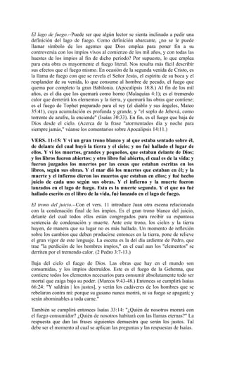El lago de fuego.--Puede ser que algún lector se sienta inclinado a pedir una
definición del lago de fuego. Como definición abarcante, ¿no se le puede
llamar símbolo de los agentes que Dios emplea para poner fin a su
controversia con los impíos vivos al comienzo de los mil años, y con todas las
huestes de los impíos al fin de dicho período? Por supuesto, lo que emplea
para esta obra es mayormente el fuego literal. Nos resulta más fácil describir
sus efectos que el fuego mismo. En ocasión de la segunda venida de Cristo, es
la llama de fuego con que se revela el Señor Jesús, el espíritu de su boca y el
resplandor de su venida, lo que consume al hombre de pecado, el fuego que
quema por completo la gran Babilonia. (Apocalipsis 18:8.) Al fin de los mil
años, es el día que los quemará como horno (Malaquías 4:1); es el tremendo
calor que derretirá los elementos y la tierra, y quemará las obras que contiene;
es el fuego de Tophet preparado para el rey (el diablo y sus ángeles, Mateo
35:41), cuya acumulación es profunda y grande, y "el soplo de Jehová, como
torrente de azufre, la enciende" (Isaías 30:33). En fin, es el fuego que baja de
Dios desde el cielo. (Acerca de la frase "atormentados día y noche para
siempre jamás," véanse los comentarios sobre Apocalipsis 14:11.)
VERS. 11-15: Y vi un gran trono blanco y al que estaba sentado sobre él,
de delante del cual huyó la tierra y el cielo; y no fué hallado el lugar de
ellos. Y vi los muertos, grandes y pequeños, que estaban delante de Dios;
y los libros fueron abiertos: y otro libro fué abierto, el cual es de la vida: y
fueron juzgados los muertos por las cosas que estaban escritas en los
libros, según sus obras. Y el mar dió los muertos que estaban en él; y la
muerte y el infierno dieron los muertos que estaban en ellos; y fué hecho
juicio de cada uno según sus obras. Y el infierno y la muerte fueron
lanzados en el lago de fuego. Esta es la muerte segunda. Y el que no fué
hallado escrito en el libro de la vida, fué lanzado en el lago de fuego.
El trono del juicio.--Con el vers. 11 introduce Juan otra escena relacionada
con la condenación final de los impíos. Es el gran trono blanco del juicio,
delante del cual todos ellos están congregados para recibir su espantosa
sentencia de condenación y muerte. Ante este trono, los cielos y la tierra
huyen, de manera que su lugar no es más hallado. Un momento de reflexión
sobre los cambios que deben producirse entonces en la tierra, pone de relieve
el gran vigor de este lenguaje. La escena es la del día ardiente de Pedro, que
trae "la perdición de los hombres impíos," en el cual aun los "elementos" se
derriten por el tremendo calor. (2 Pedro 3:7-13.)
Baja del cielo el fuego de Dios. Las obras que hay en el mundo son
consumidas, y los impíos destruídos. Este es el fuego de la Gehenna, que
contiene todos los elementos necesarios para consumir absolutamente todo ser
mortal que caiga bajo su poder. (Marcos 9:43-48.) Entonces se cumplirá Isaías
66:24: "Y saldrán | los justos], y verán los cadáveres de los hombres que se
rebelaron contra mí: porque su gusano nunca morirá, ni su fuego se apagará; y
serán abominables a toda carne."
También se cumplirá entonces Isaías 33:14: "¿Quién de nosotros morará con
el fuego consumidor? ¿Quién de nosotros habitará con las llamas eternas?" La
respuesta que dan las frases siguientes demuestra que serán los justos. Tal
debe ser el momento al cual se aplican las preguntas y las respuestas de Isaías.
 