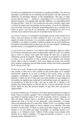 En toda esta conflagración, los elementos no quedan destruídos. Tan sólo son
derretidos y purificados de la contaminación del pecado y de todo rastro de la
maldición. Se promulga entonces el fíat todopoderoso; "He aquí, yo hago
nuevas todas las cosas. . . . Hecho es." (Apocalipsis 21:5, 6.) En ocasión de la
primera creación, "las estrellas todas del alba alababan, y se regocijaban todos
los hijos de Dios." (Job 38:7.) En ocasión de esta nueva creación, aquel canto
y clamor de alegría será acrecentado por las gozosas voces de los redimidos.
Así será cómo esta tierra, arrancada momentáneamente por el pecado de la
órbita de gozo y paz que le era destinada, será reintegrada de nuevo a la
armonía con un universo leal, para ser la morada eterna de los salvos.
Los libros de registro.--Los hombres son juzgados por las cosas escritas en los
libros. Esto nos inculca el hecho solemne de que en el cielo se lleva un
registro de todas las acciones. Los secretarios angélicos llevan un registro fiel
e infalible. Los impíos no pueden ocultarles ninguno de sus actos tenebrosos.
No pueden sobornarlos para que pasen por alto sus actos ilegales. Tendrán que
hacerles frente, y ser guzgados de acuerdo con ellos.
La ejecución de la sentencia.--Los impíos serán castigados según sus obras.
Las Escrituras declaran que serán recompensados según sus actos. Es evidente
que se tiene en cuenta, como parte del castigo de cada uno, el grado de
sufrimiento que ha de soportar: "Porque el siervo que entendió la voluntad de
su señor, y no se apercibió, ni hizo conforme a su voluntad, será azotado
mucho. Mas el que no entendió, e hizo cosas dignas de azotes, será azotado
poco: porque a cualquiera que fué dado mucho, mucho será vuelto a demandar
de él." (Lucas 12:47, 48.)
El libro de la vida.--Puede ser que alguien pregunte por qué se menciona en
esta ocasión el libro de la vida, cuando los que tienen parte en la segunda
resurrección, después de la cual se produce esta escena, están ya todos
juzgados y condenados a la segunda muerte. Vemos por lo menos una razón
aparente, a saber que ello se hace para que todos puedan ver que ninguno de
los nombres de aquellos que componen la multitud que muere por segunda vez
se encuentra en el libro de la vida, y por qué no están allí; y, además, si los
nombres han estado alguna vez allí, por qué no se los ha conservado. En esta
forma, todos los seres del universo pueden ver que Dios obra con justicia e
imparcialidad.
Se declara también que "el infierno y la muerte fueron lanzados en el lago de
fuego. Esta es la muerte segunda." Tal es el epitafio final de todas las fuerzas
que desde el principio hasta el fin se han levantado contra la voluntad y la
obra del Señor. Satanás inició y encabezó esta obra nefasta. Parte de los
ángeles del cielo se le unió en esta oposición y obra homicida, y el fuego
eterno fué preparado para él y para ellos. (Mateo 25:41.) Los hombres sufren
el efecto de este fuego porque se unen a Satanás en su rebelión. Pero aquí
termina la controversia. El fuego es eterno para ellos porque no les permite
escapar, y no cesa hasta que estén consumidos. La segunda muerte es su
castigo, y es "tormento eterno" (Mateo 25:46), porque nunca podrán ellos
librarse de su abrazo espantoso. "La paga del pecado es muerte," y no el
tormento eterno. (Romanos 6:23.)
 
