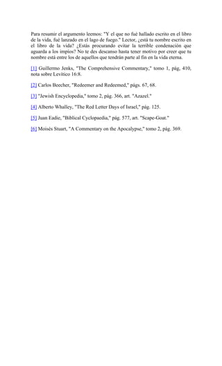 Para resumir el argumento leemos: "Y el que no fué hallado escrito en el libro
de la vida, fué lanzado en el lago de fuego." Lector, ¿está tu nombre escrito en
el libro de la vida? ¿Estás procurando evitar la terrible condenación que
aguarda a los impíos? No te des descanso hasta tener motivo por creer que tu
nombre está entre los de aquellos que tendrán parte al fin en la vida eterna.
[1] Guillermo Jenks, "The Comprehensive Commentary," tomo 1, pág, 410,
nota sobre Levítico 16:8.
[2] Carlos Beecher, "Redeemer and Redeemed," págs. 67, 68.
[3] "Jewish Encyclopedia," tomo 2, pág. 366, art. "Azazel."
[4] Alberto Whalley, "The Red Letter Days of Israel," pág. 125.
[5] Juan Eadie, "Biblical Cyclopaedia," pág. 577, art. "Scape-Goat."
[6] Moisés Stuart, "A Commentary on the Apocalypse," tomo 2, pág. 369.
 
