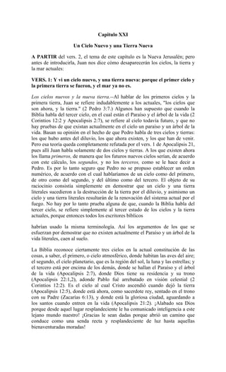 Capitulo XXI
Un Cielo Nuevo y una Tierra Nueva
A PARTIR del vers. 2, el tema de este capítulo es la Nueva Jerusalén; pero
antes de introducirla, Juan nos dice cómo desaparecerán los cielos, la tierra y
la mar actuales:
VERS. 1: Y vi un cielo nuevo, y una tierra nueva: porque el primer cielo y
la primera tierra se fueron, y el mar ya no es.
Los cielos nuevos y la nueva tierra.--Al hablar de los primeros cielos y la
primera tierra, Juan se refiere indudablemente a los actuales, "los cielos que
son ahora, y la tierra." (2 Pedro 3:7.) Algunos han supuesto que cuando la
Biblia habla del tercer cielo, en el cual están el Paraíso y el árbol de la vida (2
Corintios 12:2 y Apocalipsis 2:7), se refiere al cielo todavía futuro, y que no
hay pruebas de que existan actualmente en el cielo un paraíso y un árbol de la
vida. Basan su opinión en el hecho de que Pedro habla de tres cielos y tierras:
los que hubo antes del diluvio, los que ahora existen, y los que han de venir.
Pero esa teoría queda completamente refutada por el vers. 1 de Apocalipsis 21,
pues allí Juan habla solamente de dos cielos y tierras. A los que existen ahora
los llama primeros, de manera que los futuros nuevos cielos serían, de acuerdo
con este cálculo, los segundos, y no los terceros, como se le hace decir a
Pedro. Es por lo tanto seguro que Pedro no se propuso establecer un orden
numérico, de acuerdo con el cual hablaríamos de un cielo como del primero,
de otro como del segundo, y del último como del tercero. El objeto de su
raciocinio consistía simplemente en demostrar que un cielo y una tierra
literales sucedieron a la destrucción de la tierra por el diluvio, y asimismo un
cielo y una tierra literales resultarán de la renovación del sistema actual por el
fuego. No hay por lo tanto prueba alguna de que, cuando la Biblia habla del
tercer cielo, se refiere simplemente al tercer estado de los cielos y la tierra
actuales, porque entonces todos los escritores bíblicos
habrían usado la misma terminología. Así los argumentos de los que se
esfuerzan por demostrar que no existen actualmente el Paraíso y un árbol de la
vida literales, caen al suelo.
La Biblia reconoce ciertamente tres cielos en la actual constitución de las
cosas, a saber, el primero, o cielo atmosférico, donde habitan las aves del aire;
el segundo, el cielo planetario, que es la región del sol, la luna y las estrellas; y
el tercero está por encima de los demás, donde se hallan el Paraíso y el árbol
de la vida (Apocalipsis 2:7), donde Dios tiene su residencia y su trono
(Apocalipsis 22:1,2), adonde Pablo fué arrebatado en visión celestial (2
Corintios 12:2). Es el cielo al cual Cristo ascendió cuando dejó la tierra
(Apocalipsis 12:5), donde está ahora, como sacerdote rey, sentado en el trono
con su Padre (Zacarías 6:13), y donde está la gloriosa ciudad, aguardando a
los santos cuando entren en la vida (Apocalipsis 21:2). ¡Alabado sea Dios
porque desde aquel lugar resplandeciente le ha comunicado inteligencia a este
lejano mundo nuestro! ¡Gracias le sean dadas porque abrió un camino que
conduce como una senda recta y resplandeciente de luz hasta aquellas
bienaventuradas moradas!
 