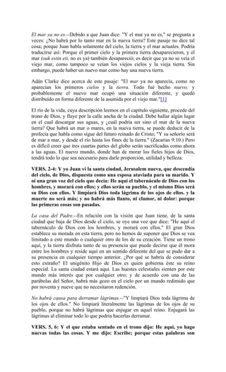 El mar ya no es.--Debido a que Juan dice: "Y el mar ya no es," se pregunta a
veces: ¿No habrá por lo tanto mar en la nueva tierra? Este pasaje no dice tal
cosa; porque Juan habla solamente del cielo, la tierra y el mar actuales. Podría
traducirse así: Porque el primer cielo y la primera tierra desaparecieron, y el
mar (ouk estin eti, no es ya) también desapareció; es decir que ya no se veía el
viejo mar, como tampoco se veían los viejos cielos y la vieja tierra. Sin
embargo, puede haber un nuevo mar como hay una nueva tierra.
Adán Clarke dice acerca de este pasaje: "El mar ya no aparecía, como no
aparecían los primeros cielos y la tierra. Todo fué hecho nuevo; y
probablemente el nuevo mar ocupó una situación diferente, y quedó
distribuído en forma diferente de la asumida por el viejo mar."[1]
El río de la vida, cuya descripción leemos en el capítulo siguiente, procede del
trono de Dios, y fluye por la calle ancha de la ciudad. Debe hallar algún lugar
en el cual descargar sus aguas, y ¿cuál podría ser sino el mar de la nueva
tierra? Que habrá un mar o mares, en la nueva tierra, se puede deducir de la
profecía que habla como sigue del futuro reinado de Cristo; "Y su señorío será
de mar a mar, y desde el río hasta los fines de la tierra." (Zacarías 9:10.) Pero
es difícil creer que tres cuartas partes del globo serán sacrificadas como ahora
a las aguas. El nuevo mundo, donde han de morar los fieles hijos de Dios,
tendrá todo lo que sea necesario para darle proporción, utilidad y belleza.
VERS. 2-4: Y yo Juan vi la santa ciudad, Jerusalem nueva, que descendía
del cielo, de Dios, dispuesta como una esposa ataviada para su marido. Y
oí una gran voz del cielo que decía: He aquí el tabernáculo de Dios con los
hombres, y morará con ellos; y ellos serán su pueblo, y el mismo Dios será
su Dios con ellos. Y limpiará Dios toda lágrima de los ojos de ellos. y la
muerte no será más; y no habrá más llanto, ni clamor, ni dolor: porque
las primeras cosas son pasadas.
La casa del Padre.--En relación con la visión que Juan tiene, de la santa
ciudad que baja de Dios desde el cielo, se oye una voz que dice: "He aquí el
tabernáculo de Dios con los hombres, y morará con ellos." El gran Dios
establece su morada en esta tierra, pero no hemos de suponer que Dios se vea
limitado a este mundo o cualquier otro de los de su creación. Tiene un trono
aquí, y la tierra disfruta tanto de su presencia que puede decirse que él mora
entre los hombres y reside aquí en un sentido diferente del que se pudo dar a
su presencia en cualquier tiempo anterior. ¿Por qué se habría de considerar
esto extraño? El unigénito Hijo de Dios es quien gobierna éste su reino
especial. La santa ciudad estará aquí. Las huestes celestiales sienten por este
mundo más interés que por cualquier otro; y de acuerdo con una de las
parábolas del Señor, habrá más gozo en el cielo por un mundo redimido que
por noventa y nueve que no necesitaron redención.
No habrá causa para derramar lágrimas.--"Y limpiará Dios toda lágrima de
los ojos de ellos." No limpiará literalmente las lágrimas de los ojos de su
pueblo, porque no habrá lágrimas que enjugar en aquel reino. Enjugará las
lágrimas al eliminar todo lo que podría hacerlas derramar.
VERS. 5, 6: Y el que estaba sentado en el trono dijo: He aquí, yo hago
nuevas todas las cosas. Y me dijo: Escribe; porque estas palabras son
 