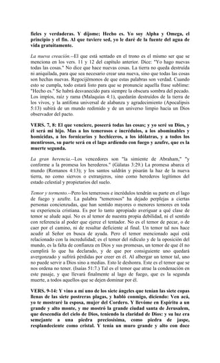 fieles y verdaderas. Y díjome; Hecho es. Yo soy Alpha y Omega, el
principio y el fin. Al que tuviere sed, yo le daré de la fuente del agua de
vida gratuitamente.
La nueva creación.--El que está sentado en el trono es el mismo ser que se
menciona en los vers. 11 y 12 del capítulo anterior. Dice: "Yo hago nuevas
todas las cosas." No dice que hace nuevas cosas. La tierra no queda destruída
ni aniquilada, para que sea necesario crear una nueva, sino que todas las cosas
son hechas nuevas. Regocijémonos de que estas palabras son verdad. Cuando
esto se cumpla, todo estará listo para que se pronuncie aquella frase sublime:
"Hecho es." Se habrá desvanecido para siempre la obscura sombra del pecado.
Los impíos, raíz y rama (Malaquías 4:1), quedarán destruídos de la tierra de
los vivos, y la antífona universal de alabanza y agradecimiento (Apocalipsis
5:13) subirá de un mundo redimido y de un universo limpio hacia un Dios
observador del pacto.
VERS. 7, 8: El que venciere, poseerá todas las cosas; y yo seré su Dios, y
él será mi hijo. Mas a los temerosos e incrédulos, a los abominables y
homicidas, a los fornicarios y hechiceros, a los idólatras, y a todos los
mentirosos, su parte será en el lago ardiendo con fuego y azufre, que es la
muerte segunda.
La gran herencia.--Los vencedores son "la simiente de Abraham," "y
conforme a la promesa los herederos." (Gálatas 3:29.) La promesa abarca el
mundo (Romanos 4:13); y los santos saldrán y pisarán la haz de la nueva
tierra, no como siervos o extranjeros, sino como herederos legítimos del
estado celestial y propietarios del suelo.
Temor y tormento.--Pero los temerosos e incrédulos tendrán su parte en el lago
de fuego y azufre. La palabra "temerosos" ha dejado perplejas a ciertas
personas concienzudas, que han sentido mayores o menores temores en toda
su experiencia cristiana. Es por lo tanto apropiado averiguar a qué clase de
temor se alude aquí. No es al temor de nuestra propia debilidad, ni el sentido
con referencia al poder que ejerce el tentador. No es el temor de pecar, o de
caer por el camino, ni de resultar deficiente al final. Un temor tal nos hace
acudir al Señor en busca de ayuda. Pero el temor mencionado aquí está
relacionado con la incredulidad; es el temor del ridículo y de la oposición del
mundo, es la falta de confianza en Dios y sus promesas, un temor de que él no
cumplirá lo que ha declarado, y de que por consiguiente uno quedará
avergonzado y sufrirá pérdidas por creer en él. Al albergar un temor tal, uno
no puede servir a Dios sino a medias. Esto le deshonra. Este es el temor que se
nos ordena no tener. (Isaías 51:7.) Tal es el temor que atrae la condenación en
este pasaje, y que llevará finalmente al lago de fuego, que es la segunda
muerte, a todos aquellos que se dejen dominar por él.
VERS. 9-14: Y vino a mí uno de los siete ángeles que tenían las siete copas
llenas de las siete postreras plagas, y habló conmigo, diciendo: Ven acá,
yo te mostraré la esposa, mujer del Cordero. Y llevóme en Espíritu a un
grande y alto monte, y me mostró la grande ciudad santa de Jerusalem,
que descendía del cielo de Dios, teniendo la claridad de Dios: y su luz era
semejante a una piedra preciosísima, como piedra de jaspe,
resplandeciente como cristal. Y tenía un muro grande y alto con doce
 