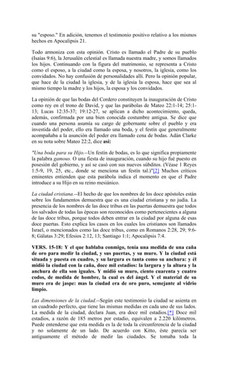 su "esposo." En adición, tenemos el testimonio positivo relativo a los mismos
hechos en Apocalipsis 21.
Todo armoniza con esta opinión. Cristo es llamado el Padre de su pueblo
(Isaías 9:6), la Jerusalén celestial es llamada nuestra madre, y somos llamados
los hijos. Continuando con la figura del matrimonio, se representa a Cristo
como el esposo, a la ciudad como la esposa, y nosotros, la iglesia, como los
convidados. No hay confusión de personalidades allí. Pero la opinión popular,
que hace de la ciudad la iglesia, y de la iglesia la esposa, hace que sea al
mismo tiempo la madre y los hijos, la esposa y los convidados.
La opinión de que las bodas del Cordero constituyen la inauguración de Cristo
como rey en el trono de David, y que las parábolas de Mateo 22:1-14; 25:1-
13; Lucas 12:35-37; 19:12-27, se aplican a dicho acontecimiento, queda,
además, confirmada por una bien conocida costumbre antigua. Se dice que
cuando una persona asumía su cargo de gobernante sobre el pueblo y era
investida del poder, ello era llamado una boda, y el festín que generalmente
acompañaba a la asunción del poder era llamado cena de bodas. Adán Clarke
en su nota sobre Mateo 22:2, dice así:
"Una boda para su Hijo.--Un festín de bodas, es lo que significa propiamente
la palabra gamous. O una fiesta de inauguración, cuando su hijo fué puesto en
posesión del gobierno, y así se casó con sus nuevos súbditos. (Véase 1 Reyes
1:5-9, 19, 25, etc., donde se menciona un festín tal.)"[2] Muchos críticos
eminentes entienden que esta parábola indica el momento en que el Padre
introduce a su Hijo en su reino mesiánico.
La ciudad cristiana.--El hecho de que los nombres de los doce apóstoles están
sobre los fundamentos demuestra que es una ciudad cristiana y no judía. La
presencia de los nombres de las doce tribus en las puertas demuestra que todos
los salvados de todas las épocas son reconocidos como pertenecientes a alguna
de las doce tribus, porque todos deben entrar en la ciudad por alguna de esas
doce puertas. Esto explica los casos en los cuales los cristianos son llamados
Israel, o mencionados como las doce tribus, como en Romanos 2:28, 29; 9:6-
8; Gálatas 3:29; Efesios 2:12, 13; Santiago 1:1; Apocalipsis 7:4.
VERS. 15-18: Y el que hablaba conmigo, tenía una medida de una caña
de oro para medir la ciudad, y sus puertas, y su muro. Y la ciudad está
situada y puesta en cuadro, y su largura es tanta como su anchura: y él
midió la ciudad con la caña, doce mil estadios: la largura y la altura y la
anchura de ella son iguales. Y midió su muro, ciento cuarenta y cuatro
codos, de medida de hombre, la cual es del ángel. Y el material de su
muro era de jaspe: mas la ciudad era de oro puro, semejante al vidrio
limpio.
Las dimensiones de la ciudad.--Según este testimonio la ciudad se asienta en
un cuadrado perfecto, que tiene las mismas medidas en cada uno de sus lados.
La medida de la ciudad, declara Juan, era doce mil estadios.[*] Doce mil
estadios, a razón de 185 metros por estadio, equivalen a 2.220 kilómetros.
Puede entenderse que esta medida es la de toda la circunferencia de la ciudad
y no solamente de un lado. De acuerdo con Kitto, éste parecía ser
antiguamente el método de medir las ciudades. Se tomaba toda la
 