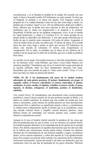 circunferencia, y se la llamaba la medida de la ciudad. De acuerdo con esta
regla, la Nueva Jerusalén tendría 555 kilómetros en cada costado. Se dice que
su longitud, su anchura y su altura son iguales. Este lenguaje suscita la
pregunta de si la ciudad mostrada a Juan era tan alta como larga y ancha. La
palabra que se traduce "igual" es isos. Por las definiciones dadas por Liddell y
Scott, sabemos que se puede usar para expresar la idea de proporción; así
tendríamos que la altura era proporcional a la longitud y la anchura.
Greenfield, al definir una de sus palabras compuestas, isotes, le da el sentido
de "igual proporción," y alude a 2 Corintios 8:13, 14, como ejemplo de un
pasaje donde es admisible esta definición. Y esta idea queda reforzada por el
hecho de que la muralla tenía solamente 144 codos de altura. Asignando el
valor de medio metro al codo, nos daría unos 72 metros de altura. Si la ciudad
fuese tan alta como larga y ancha, es decir que tuviese 555 kilómetros de
altura, esta muralla de solamente 72 metros sería insignificante en
comparación. Por lo tanto, es probable que la altura de los edificios de la
ciudad se ha de juzgar por la altura de la muralla, que nos es dada en palabras
bien claras.
La muralla era de jaspe. Esta piedra preciosa se describe generalmente como
de "un hermoso color, verde brillante, que tiene a veces nubes blancas con
manchas amarillas." Entendemos que tal es el material del cuerpo principal de
la muralla edificada sobre los doce fundamentos descritos más tarde.
Recuérdese que esta muralla de jaspe es "clara como cristal." (Vers. 11.) Es
decir que deja ver todas las glorias del interior.
VERS. 19, 20: Y los fundamentos del muro de la ciudad estaban
adornados de toda piedra preciosa. El primer fundamento era jaspe: el
segundo, zafiro; el tercero, calcedonia; el cuarto, esmeralda; el quinto,
sardónica; el sexto, sardio; el séptimo, crisólito; el octavo, berilo; el nono,
topacio; el décimo, crisopraso; el undécimo, jacinto; el duodécimo,
amatista.
Una ciudad literal.--Si consideramos esta descripción como exclusivamente
metafórica, como lo hacen muchos de los que profesan enseñar la Biblia, y le
damos un sentido espiritual, de manera que esta ciudad sea tenida por cosa
etérea e inexistente, ¡cuán carentes de sentido parecen ser estas descripciones
minuciosas! Pero si admitimos su significado natural y obvio, y consideramos
la ciudad como evidentemente quería el profeta que se la considerase, como
una morada celestial literal y tangible, nuestra herencia gloriosa, cuyas
bellezas hemos de contemplar con nuestros propios ojos, ¡cuánto realce
obtiene la esplendorosa escena!
Aunque no le toca al hombre mortal concebir la grandeza de las cosas que
Dios ha preparado para los que le aman, si se les reconoce un carácter literal,
los hombres pueden deleitarse en la contemplación de las glorias de su morada
futura. Nos deleita espaciarnos en aquellas descripciones que nos dan una idea
de la belleza que caracterizará nuestra patria eterna. Cuando nos dejamos
absorber por la contemplación de una herencia tangible y segura, recobramos
ánimo, revive nuestra esperanza, y cobra alas nuestra fe. Con agradecimiento
hacia Dios porque nos permite tener entrada a las mansiones de los redimidos,
resolvemos nuevamente, a pesar del mundo y de todos sus obstáculos, que nos
contaremos entre los que han de participar de los goces ofrecidos. Miremos
 