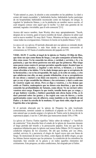 "Cuán natural es, pues, la alusión a esta costumbre en las palabras: Le daré a
comer del maná escondido;' y habiéndolo hecho, habiéndole hecho participar
de mi hospitalidad, habiéndole reconocido como mi huésped, mi amigo, le
regalaré la 'piedrecita blanca, y en la piedrecita un nombre nuevo escrito, el
cual ninguno conoce sino aquel que lo recibe.' Le daré una garantía de mi
amistad, sagrada e inviolable, que él solo conocerá."[11]
Acerca del nuevo nombre, Juan Wesley dice muy apropiadamente: "Jacob,
después de su victoria, ganó el nuevo nombre de Israel. ¿Quieres tú saber cual
será tu nuevo nombre? Es muy fácil: Vence. Mientras no hayas vencido, serán
vanas todas tus averiguaciones. Entonces lo leerás en la piedra blanca." [12]
La época de esa iglesia.-El período abarcado por esa iglesia se extiende desde
los días de Constantino, o más bien desde su presunta conversión al
cristianismo en 323 hasta el establecimiento del papado en 538.
VERS. 18-29: Y escribe al ángel de la iglesia en Tiatira: El Hijo de Dios,
que tiene sus ojos como llama de fuego, y sus pies semejantes al latón fino,
dice estas cosas: Yo he conocido tus obras, y caridad, y servicio, y fe, y tu
paciencia, y que tus obras postreras son más que las primeras. Mas tengo
unas pocas cosas contra ti: porque permites aquella mujer Jezabel (que se
dice profetisa) enseñar, y engañar a mis siervos, a fornicar, y a comer
cosas ofrecidas a los ídolos. Y le he dado tiempo para que se arrepienta de
la fornicación; y no se ha arrepentido. He aquí, yo la echo en cama, y a los
que adulteran con ella, en muy grande tribulación, si no se arrepintieren
de sus obras: y mataré a sus hi]os con muerte; y todas las iglesias sabrán
que yo soy el que escudriño los riñones y los corazones: y daré a cada uno
de vosotros según sus obras. Pero yo digo a vosotros, y a los demas que
estáis en Tiatira, cualesquiera que no tienen esta doctrina, y que no han
conocido las profundidades de Satanás, como dicen: Yo no enviaré sobre
vosotros otra carga. Empero la que tenéis, tenedla hasta que yo venga, y
al que hubiere vencido, y hubiere guardado mis obras hasta el fin, yo le
daré potestad sobre las gentes; y las regirá con vara de hierro, y serán
quebrantados como vaso de alfarero, como también yo he recibido de mi
Padre: y le daré la estrella de la mañana. F.I que tiene oído, oiga lo que el
Espíritu dice a las iglesias.
Si el período abarcado por la iglesia de Pérgamo ha sido localizado
correctamente, terminó cuando se estableció el papado en 538. La división
más natural que se pueda asignar a la iglesia de Tiatira sería la duración de la
supremacía papal, o sea los 1.260 años que transcurren desde 538 a 1798.
La iglesia de Tiatira.-Tiatira significa "dulce sabor de trabajo," o "sacrificio
de contrición." Esto describe bien el estado de la iglesia de Jesucristo durante
el largo período del triunfo y la persecución papales. Esta era que fué de
espantosa tribulación para la iglesia cual nunca hubo (Mateo 24:21) mejoró la
condición religiosa de los creyentes. De ahí que reciban, por sus obras,
caridad, servicio, fe y paciencia, el elogio de Aquel cuyos ojos son llama de
fuego. Se mencionan de nuevo las obras, como dignas de doble elogio, ya que
las últimas fueron mejores que las primeras. La condición de los miembros ha
mejorado; han crecido en la gracia y en todos aquellos elementos del
cristianismo. Este progreso, en tales condiciones, fué elogiado por el Señor.
 