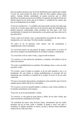 pues las piedras preciosas que sirven de fundamento para aquella gran ciudad,
a través de cuyas puertas de perla los hijos de Dios pueden esperar pasar
pronto. Aunque muchas autoridades en gemas aseveran que es difícil
identificar las piedras preciosas de la Biblia, la siguiente descripción hecha por
Moisés Stuart nos da cierta ¡dea de la belleza y variedad de los colores que
hay en el fundamento de la ciudad.
El glorioso fundamento.--"La palabra adornada puede suscitar una duda aquí
acerca de si el autor quiere decir que en las diversas capas del fundamento las
piedras preciosas ornamentales están insertadas tan sólo aquí y allí. Pero
considerando el conjunto de la descripción, no me parece que haya sido esto lo
que quiso decir.
"Jaspe, como ya lo hemos visto, es generalmente una piedra de color verde y
transparente, con vetas rojas. Pero hay muchas variedades.
"El zafiro es de un hermoso color celeste, casi tan transparente y
resplandeciente como el diamante.
"La calcedonia parece ser una especie de ágata, o mejor dicho, es el ónix. El
ónix de los antiguos era probablemente de un blanco azulado, y translúcido.
"La esmeralda es de un verde vívido, y sigue al rubí en dureza.
"La sardónica es una mezcla de calcedonia y cornalina. Esta última es de un
color rojo obscuro.
"El sardio es probablemente la cornalina. Sin embargo, tiene a veces un color
rojo bien vívido.
"El crisólito, como lo indica su nombre, es de un color amarillo u oro, y es
translúcido. De esta piedra se origina probablemente el concepto del oro
translúcido que constituye el material de la ciudad. El berilo es de un color
verde mar.
"El topacio de nuestra época parece considerarse como amarillo; pero el de los
antiguos parece haber sido de un verde pálido. . . .
"El crisopraso era de un amarillo pálido y verduzco, como ciertas cebollas; se
lo clasifica actualmente como topacio.
"El jacinto es de un rojo profundo o violeta.
"La amatista, es una gema de gran dureza y brillo, de un color violeta, que
suele encontrarse actualmente en la India.
"Al considerar de nuevo estas diversas clases, encontramos que las cuatro
primeras son de un tinte verde o azulado; la quinta y sexta, son rojas o
escarlatas; la séptima amarilla; la octava, novena y décima tienen diferentes
matices de un verde más claro;
 