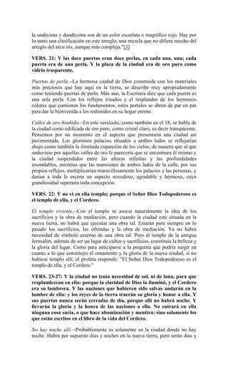 la undécima y duodécima son de un color escarlata o magnífico rojo. Hay por
lo tanto una clasificación en este arreglo; una mezcla que no difiere mucho del
arreglo del arco iris, aunque más compleja."[3]
VERS. 21: Y las doce puertas eran doce perlas, en cada una, una; cada
puerta era de una perla. Y la plaza de la ciudad era de oro puro como
vidrio trasparente.
Puertas de perla.--La hermosa ciudad de Dios construída con los materiales
más preciosos que hay aquí en la tierra, se describe muy apropiadamente
como teniendo puertas de perla. Más aún, la Escritura dice que cada puerta es
una sola perla. Con los reflejos irisados y el resplandor de los hermosos
colores que contienen los fundamentos, estos portales se abren de par en par
para dar la bienvenida a los redimidos en su hogar eterno.
Calles de oro bruñido.--En este versículo, como también en el 18, se habla de
la ciudad como edificada de oro puro, como cristal claro, es decir transparente.
Pensemos por un momento en el aspecto que presentaría una ciudad así
pavimentada. Los gloriosos palacios situados a ambos lados se reflejarían
abajo como también la ilimitada expansión de los cielos; de manera que al que
anduviese por aquellas calles de oro le parecería que se encontrara él mismo y
la ciudad suspendidos entre las alturas infinitas y las profundidades
insondables, mientras que las mansiones de ambos lados de la calle, por sus
propios reflejos, multiplicarían maravillosamente los palacios y las personas, y
darían a toda la escena un aspecto novedoso, agradable y hermoso, cuya
grandiosidad superaría toda concepción.
VERS. 22: Y no vi en ella templo; porque el Señor Dios Todopoderoso es
el templo de ella, y el Cordero.
El templo viviente.--Con el templo se asocia naturalmente la idea de los
sacrificios y la obra de mediación, pero cuando la ciudad esté situada en la
nueva tierra, no habrá que ejecutar una obra tal. Estarán para siempre en lo
pasado los sacrificios, las ofrendas y la obra de mediación. Ya no habrá
necesidad de símbolo externo de una obra tal. Pero el templo de la antigua
Jerusalén, además de ser un lugar de cultos y sacrificios, constituía la belleza y
la gloria del lugar. Como para anticiparse a la pregunta que podría surgir en
cuanto a lo que constituye el ornamento y la gloria de la nueva ciudad, si no
hubiese templo allí, el profeta responde: "El Señor Dios Todopoderoso es el
templo de ella, y el Cordero."
VERS. 23-27: Y la ciudad no tenía necesidad de sol, ni de luna, para que
resplandezcan en ella: porque la claridad de Dios la iluminó, y el Cordero
era su lumbrera. Y las naciones que hubieren sido salvas andarán en la
lumbre de ella: y los reyes de la tierra traerán su gloria y honor a ella. Y
sus puertas nunca serán cerradas de día, porque allí no habrá noche. Y
llevarán la gloria y la honra de las naciones a ella. No entrará en ella
ninguna cosa sucia, o que hace abominación y mentira; sino solamente los
que están escritos en el libro de la vida del Cordero.
No hay noche allí.--Probablemente es solamente en la ciudad donde no hay
noche. Habrá por supuesto días y noches en la nueva tierra, pero serán días y
 