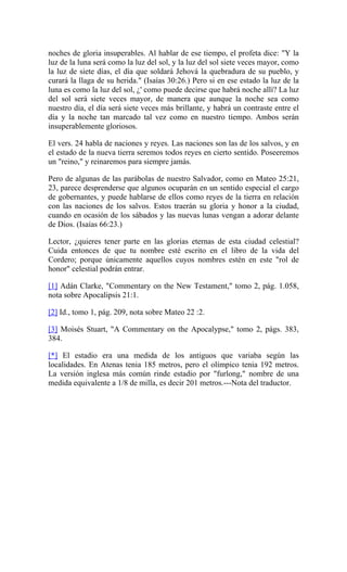 noches de gloria insuperables. Al hablar de ese tiempo, el profeta dice: "Y la
luz de la luna será como la luz del sol, y la luz del sol siete veces mayor, como
la luz de siete días, el día que soldará Jehová la quebradura de su pueblo, y
curará la llaga de su herida." (Isaías 30:26.) Pero si en ese estado la luz de la
luna es como la luz del sol, ¿' como puede decirse que habrá noche allí? La luz
del sol será siete veces mayor, de manera que aunque la noche sea como
nuestro día, el día será siete veces más brillante, y habrá un contraste entre el
día y la noche tan marcado tal vez como en nuestro tiempo. Ambos serán
insuperablemente gloriosos.
El vers. 24 habla de naciones y reyes. Las naciones son las de los salvos, y en
el estado de la nueva tierra seremos todos reyes en cierto sentido. Poseeremos
un "reino," y reinaremos para siempre jamás.
Pero de algunas de las parábolas de nuestro Salvador, como en Mateo 25:21,
23, parece desprenderse que algunos ocuparán en un sentido especial el cargo
de gobernantes, y puede hablarse de ellos como reyes de la tierra en relación
con las naciones de los salvos. Estos traerán su gloria y honor a la ciudad,
cuando en ocasión de los sábados y las nuevas lunas vengan a adorar delante
de Dios. (Isaías 66:23.)
Lector, ¿quieres tener parte en las glorias eternas de esta ciudad celestial?
Cuida entonces de que tu nombre esté escrito en el libro de la vida del
Cordero; porque únicamente aquellos cuyos nombres estén en este "rol de
honor" celestial podrán entrar.
[1] Adán Clarke, "Commentary on the New Testament," tomo 2, pág. 1.058,
nota sobre Apocalipsis 21:1.
[2] Id., tomo 1, pág. 209, nota sobre Mateo 22 :2.
[3] Moisés Stuart, "A Commentary on the Apocalypse," tomo 2, págs. 383,
384.
[*] El estadio era una medida de los antiguos que variaba según las
localidades. En Atenas tenia 185 metros, pero el olímpico tenia 192 metros.
La versión inglesa más común rinde estadio por "furlong," nombre de una
medida equivalente a 1/8 de milla, es decir 201 metros.---Nota del traductor.
 