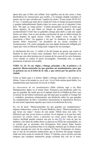 época dice que el libro está sellado. Esto significa una de dos cosas: o Juan
desobedeció las instrucciones que recibió, o la teología aludida considera el
asunto con los ojos cerrados por "espíritu de sueño." (Léase Isaías 29:10-14.)
El vers. 11 prueba que antes de la venida de Cristo el tiempo de gracia termina
y quedan inalterablemente fijados todos los casos; pues en el siguiente Cristo
dice: "He aquí, yo vengo presto." ¡Cuánta presunción encierra el aserto que
hacen algunos, de que habrá un tiempo de prueba después de aquel
acontecimiento! Cristo trae su galardón consigo para darlo a cada uno según
fueren sus obras. Esta es otra prueba concluyente de que no habrá tiempo de
gracia después de aquel suceso. Todos los impíos vivos, los que "no
conocieron a Dios," los paganos y los que "ni obedecen al evangelio de
nuestro Señor Jesucristo," los pecadores de las tierras cristianas (2
Tesalonicenses 1:8), serán castigados por una rápida destrucción infligida por
Aquel que viene en llama de fuego para vengarse de sus enemigos.
La declaración del vers. 11 señala el fin del tiempo de gracia, que ocurre al
finalizar la obra de Cristo como mediador. Pero el tema del santuario nos
enseña que esta obra termina con el examen de los casos de los seres humanos
vivos cuando se realiza el juicio investigador. Terminado éste, se puede
pronunciar el decreto irrevocable.
VERS. 13, 14: Yo soy Alpha y Omega, principio y fin, el primero y el
postrero. Bienaventurados los que guardan sus mandamientos, para que
su potencia sea en el árbol de la vida, y que entren por las puertas en la
ciudad.
Cristo se llama aquí a sí mismo Alpha y Omega, principio y fin, primero y
último. Como se ha notado ya, en el vers. 14 es Cristo mismo quien habla. Los
mandamientos que menciona son los de su Padre.
La observancia de sus mandamientos.--Debe referirse aquí a los Diez
Mandamientos dados en el monte Sinaí. Pronuncia una bendición sobre los
que los guardan. De modo que en el capítulo final de la Palabra de Dios, casi
al mismo fin del último testimonio que allí dejó para su pueblo el Testigo fiel
y verdadero, pronuncia solemnemente una bendición sobre los que guardan
los mandamientos de Dios. Consideren sinceramente la importancia decisiva
de este hecho importante aquellos que creen en la abolición de la ley.
En vez de decir: "Bienaventurados los que guardan sus mandamientos,"
algunas traducciones, como la Versión Moderna, dicen: "Bienaventurados los
que lavan sus ropas." Acerca de este punto Alford tiene esta nota: "La
diferencia que hay en los textos es curiosa. En el original, es la que hay entre
poiountes tas entolas autou, y plunontes tas stolas auton, frases que con
relativa facilidad pueden tomarse una por la otra."[1] En vista de que las
palabras y las letras de ambas frases se parecen en forma tan sorprendente, no
es extraño que se encuentre esta divergencia. Pero parece haber buenas
evidencias de que la primera frase es la original, mientras que la última es una
variante causada por error de los copistas. El Nuevo Testamento en siríaco,
que es una de las primeras traducciones que se hicieron del griego original,
rinde este texto como la versión de Valera. Y Cipriano, cuyos escritos son más
antiguos que cualquier manuscrito griego existente hoy cita así el texto:
 