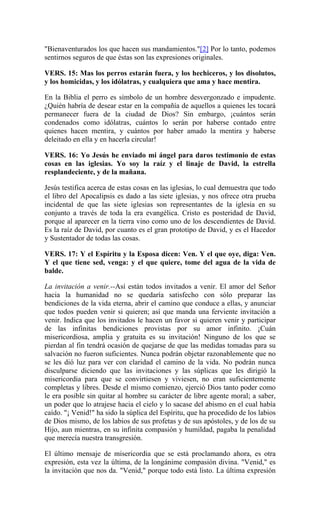 "Bienaventurados los que hacen sus mandamientos."[2] Por lo tanto, podemos
sentirnos seguros de que éstas son las expresiones originales.
VERS. 15: Mas los perros estarán fuera, y los hechiceros, y los disolutos,
y los homicidas, y los idólatras, y cualquiera que ama y hace mentira.
En la Biblia el perro es símbolo de un hombre desvergonzado e impudente.
¿Quién habría de desear estar en la compañía de aquellos a quienes les tocará
permanecer fuera de la ciudad de Dios? Sin embargo, ¡cuántos serán
condenados como idólatras, cuántos lo serán por haberse contado entre
quienes hacen mentira, y cuántos por haber amado la mentira y haberse
deleitado en ella y en hacerla circular!
VERS. 16: Yo Jesús he enviado mi ángel para daros testimonio de estas
cosas en las iglesias. Yo soy la raíz y el linaje de David, la estrella
resplandeciente, y de la mañana.
Jesús testifica acerca de estas cosas en las iglesias, lo cual demuestra que todo
el libro del Apocalipsis es dado a las siete iglesias, y nos ofrece otra prueba
incidental de que las siete iglesias son representantes de la iglesia en su
conjunto a través de toda la era evangélica. Cristo es posteridad de David,
porque al aparecer en la tierra vino como uno de los descendientes de David.
Es la raíz de David, por cuanto es el gran prototipo de David, y es el Hacedor
y Sustentador de todas las cosas.
VERS. 17: Y el Espíritu y la Esposa dicen: Ven. Y el que oye, diga: Ven.
Y el que tiene sed, venga: y el que quiere, tome del agua de la vida de
balde.
La invitación a venir.--Así están todos invitados a venir. El amor del Señor
hacia la humanidad no se quedaría satisfecho con sólo preparar las
bendiciones de la vida eterna, abrir el camino que conduce a ellas, y anunciar
que todos pueden venir si quieren; así que manda una ferviente invitación a
venir. Indica que los invitados le hacen un favor si quieren venir y participar
de las infinitas bendiciones provistas por su amor infinito. ¡Cuán
misericordiosa, amplia y gratuita es su invitación! Ninguno de los que se
pierdan al fin tendrá ocasión de quejarse de que las medidas tomadas para su
salvación no fueron suficientes. Nunca podrán objetar razonablemente que no
se les dió luz para ver con claridad el camino de la vida. No podrán nunca
disculparse diciendo que las invitaciones y las súplicas que les dirigió la
misericordia para que se convirtiesen y viviesen, no eran suficientemente
completas y libres. Desde el mismo comienzo, ejerció Dios tanto poder como
le era posible sin quitar al hombre su carácter de libre agente moral; a saber,
un poder que lo atrajese hacia el cielo y lo sacase del abismo en el cual había
caído. "¡ Venid!" ha sido la súplica del Espíritu, que ha procedido de los labios
de Dios mismo, de los labios de sus profetas y de sus apóstoles, y de los de su
Hijo, aun mientras, en su infinita compasión y humildad, pagaba la penalidad
que merecía nuestra transgresión.
El último mensaje de misericordia que se está proclamando ahora, es otra
expresión, esta vez la última, de la longánime compasión divina. "Venid," es
la invitación que nos da. "Venid," porque todo está listo. La última expresión
 