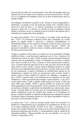 que caerá de los labios de la misericordia en los oídos del pecador antes que
estallen sobre él los truenos de la venganza, será la invitación divina: "Venid."
Tal es la magnitud del bondadoso amor de un Dios misericordioso hacia el
hombre rebelde.
Sin embargo, los hombres no quieren venir. Actúan en forma independiente y
deliberada, y se niegan a venir. De modo que cuando vean a Abrahán, Isaac y
Jacob en el reino de Dios, y a sí mismos desechados, no podrán acusar ni
censurar a nadie sino a sí mismos. Lo sentirán en toda su amargura, porque
llegará el momento en que se cumplirá al pie de la letra la descripción que se
ha hecho de la condenación de los perdidos.
La esposa dice también: "Ven." Si la esposa es la ciudad, ¿cómo sucede que
dice: "Ven"? Si tuviésemos suficiente fuerza para contemplar las vívidas
glorias de aquella ciudad y sobrevivir, y mientras contempláramos su
deslumbrante belleza se nos asegurase el derecho a entrar en ella y gozar para
siempre de su gloria, ¿no nos estaría entonces diciendo: "Venid," con
persuasión irresistible? ¿Cuál de nosotros, viéndola, podría apartarse y decir:
No deseo tener herencia allí?
Aunque no podemos mirar ahora esa ciudad, nos la ha prometido la Palabra
infalible de Dios, y esto basta para inspirarnos una fe viva e implícita. Por
intermedio de esta fe, nos dice: Venid, si queréis heredar mansiones donde no
entrarán nunca la enfermedad, el pesar, el sufrimiento ni la muerte; si queréis
tener acceso al árbol de la vida, y arrancar su fruto inmortal para comerlo y
vivir; si queréis beber del agua del río de la vida, que fluye del trono de Dios
clara como el cristal. Venid, si queréis obtener abundante entrada a la ciudad
eterna por esas resplandecientes puertas de perla; si queréis andar en sus calles
de oro transparente; si queréis contemplar las deslumbrantes piedras de sus
fundamentos; si queréis ver al Rey en su hermosura sobre su trono. Venid, si
queréis cantar el himno jubiloso de millones de redimidos y compartir su
gozo. Venid, si queréis uniros a las antífonas de los redimidos con sus arpas
melodiosas, y saber que terminó para siempre vuestro destierro, y que ésa es
vuestra patria eterna. Venid, si queréis recibir palmas de victoria, y saber que
estáis libres para siempre. Venid, si queréis cambiar las arrugas de vuestra
frente agobiada por una corona enjoyada. Venid, si queréis ver la salvación de
las miríadas redimidas, la glorificada muchedumbre que nadie puede contar.
Venid, si queréis beber de la fuente pura de la bienaventuranza celestial, si
queréis resplandecer como las estrellas para siempre en el firmamento de
gloria, si queréis compartir el indecible arrobamiento que embarga las huestes
triunfantes cuando contemplan delante de sí los siglos inacabables de gloria y
gozo que se renovarán para siempre.
La esposa dice: "Ven." ¿Cuál de nosotros puede resistir tal invitación? La
Palabra de verdad garantiza que si guardamos los mandamientos de Dios y la
fe de Jesús, tendremos derecho al árbol de la vida, y entraremos por las
puertas en la ciudad. Sabremos que estamos en la casa de nuestro Padre; en las
mansiones preparadas para nosotros, y comprenderemos toda la verdad de las
alentadoras palabras: "Bienaventurados los que son llamados a la cena del
Cordero." (Apocalipsis 19:9.)
 