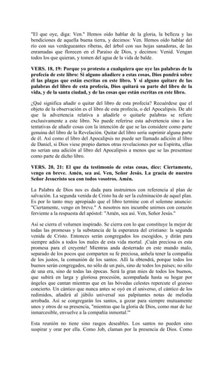 "El que oye, diga: Ven." Hemos oído hablar de la gloria, la belleza y las
bendiciones de aquella buena tierra, y decimos: Ven. Hemos oído hablar del
río con sus verdegueantes riberas, del árbol con sus hojas sanadoras, de las
enramadas que florecen en el Paraíso de Dios, y decimos: Venid. Vengan
todos los que quieran, y tomen del agua de la vida de balde.
VERS. 18, 19: Porque yo protesto a cualquiera que oye las palabras de la
profecía de este libro: Si alguno añadiere a estas cosas, Dios pondrá sobre
él las plagas que están escritas en este libro. Y si alguno quitare de las
palabras del libro de esta profecía, Dios quitará su parte del libro de la
vida, y de la santa ciudad, y de las cosas que están escritas en este libro.
¿Qué significa añadir o quitar del libro de esta profecía? Recuérdese que el
objeto de la observación es el libro de esta profecía, o del Apocalipsis. De ahí
que la advertencia relativa a añadirle o quitarle palabras se refiere
exclusivamente a este libro. No puede referirse esta advertencia sino a las
tentativas de añadir cosas con la intención de que se las considere como parte
genuina del libro de la Revelación. Quitar del libro sería suprimir alguna parte
de él. Así como el libro del Apocalipsis no puede ser llamado adición al libro
de Daniel, si Dios viese propio darnos otras revelaciones por su Espíritu, ellas
no serían una adición al libro del Apocalipsis a menos que se las presentase
como parte de dicho libro.
VERS. 20, 21: El que da testimonio de estas cosas, dice: Ciertamente,
vengo en breve. Amén, sea así. Ven, Señor Jesús. La gracia de nuestro
Señor Jesucristo sea con todos vosotros. Amén.
La Palabra de Dios nos es dada para instruirnos con referencia al plan de
salvación. La segunda venida de Cristo ha de ser la culminación de aquel plan.
Es por lo tanto muy apropiado que el libro termine con el solemne anuncio:
"Ciertamente, vengo en breve." A nosotros nos incumbe unirnos con corazón
ferviente a la respuesta del apóstol: "Amén, sea así. Ven, Señor Jesús."
Así se cierra el volumen inspirado. Se cierra con lo que constituye la mejor de
todas las promesas y la substancia de la esperanza del cristiano: la segunda
venida de Cristo. Entonces serán congregados los escogidos, y dirán para
siempre adiós a todos los males de esta vida mortal. ¡Cuán preciosa es esta
promesa para el creyente! Mientras anda desterrado en este mundo malo,
separado de los pocos que comparten su fe preciosa, anhela tener la compañía
de los justos, la comunión de los santos. Allí la obtendrá, porque todos los
buenos serán congregados, no sólo de un país, sino de todos los países; no sólo
de una era, sino de todas las épocas. Será la gran mies de todos los buenos,
que subirá en larga y gloriosa procesión, acompañada hasta su hogar por
ángeles que cantan mientras que en las bóvedas celestes repercute el gozoso
concierto. Un cántico que nunca antes se oyó en el universo, el cántico de los
redimidos, añadirá al júbilo universal sus palpitantes notas de melodía
arrobada. Así se congregarán los santos, a gozar para siempre mutuamente
unos y otros de su presencia, "mientras que la gloria de Dios, como mar de luz
inmarcesible, envuelve a la compañía inmortal.'"
Esta reunión no tiene sino rasgos deseables. Los santos no pueden sino
suspirar y orar por ella. Como Job, claman por la presencia de Dios. Como
 
