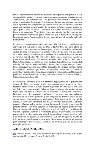 David, no pueden estar satisfechos hasta que se despierten semejantes a él. En
esta condición mortal, gemimos, llevamos cargas, no porque quisiéramos ser
"desnudados, sino sobrevestidos." No podemos sino anhelar la adopción, a
saber la redención del cuerpo. Nuestros ojos buscan sus visiones, nuestros
oídos aguardan para sorprender los acentos de la música celestial, nuestros
corazones palpitan en anticipación de sus goces infinitos. Nuestro apetito se
aguza para la cena de bodas. Clamamos por el Dios viviente, y anhelamos
llegar a su presencia. Ven, Señor Jesús, ven pronto. No hay nuevas que
puedan ser más bienvenidas que el anuncio de que el Señor dió a sus ángeles
la orden de juntar "sus escogidos de los cuatro vientos, de un cabo del cielo
hasta el otro."
El lugar de reunión no tiene sino atractivos. Allí está Jesús, el más hermoso
entre diez mil. Allí está el trono de Dios y del Cordero, ante cuya gloria se
desvanece el sol como las estrellas desaparecen ante la luz del día. Allí está la
ciudad de jaspe y de oro, cuyo Arquitecto y Hacedor es Dios. Allí está el río
de la vida, en cuyas ondas chispea la gloria de Dios, mientras fluye de su trono
de pureza y paz infinitas. Allí está el árbol de la vida, con sus hojas sanadoras,
y sus frutos vivificantes. Allí estarán Abrahán, Isaac y Jacob, Noé, Job y
Daniel, los profetas, los apóstoles y los mártires, la perfección de la sociedad
celestial. Allí habrá visiones de belleza insuperable, campos siempre verdes,
flores inmarcesibles, ríos inagotables, productos de variedad infinita, frutas
incorruptibles, coronas que nunca se empañan, arpas que no conocen
discordia, y cuantas otras cosas pueda imaginar o considerar deseable un gusto
purificado de la influencia del pecado y elevado al plano de la inmortalidad, sí,
todas estas cosas estarán allí.
La bendición.--Debemos estar allí. Debemos regocijarnos en la perdonadera
sonrisa de Dios, con quien hemos sido reconciliados, y no pecar más.
Debemos tener acceso a aquella fuente inagotable de vitalidad: la fruta del
árbol de vida, y nunca morir. Debemos llegar a reposar a la sombra de sus
hojas, que son para el servicio de las naciones, y nunca más cansarnos.
Debemos beber del manantial vivificante, y no tener más sed; debemos
bañarnos en su espuma plateada, y ser refrigerados; debemos andar en sus
arenas áureas, y no sentirnos ya desterrados. Debemos trocar la cruz por la
corona, y saber que terminaron los días de nuestra humillación. Debemos
deponer el bordón del peregrino y tomar la palma del triunfo, y saber que la
jornada terminó. Debemos deponer las vestiduras de nuestra guerra por los
blancos mantos del triunfo, y saber que acabó el conflicto y se obtuvo la
victoria. Debemos cambiar la vestimenta gastada y polvorienta de nuestra
peregrinación por la gloriosa vestidura de inmortalidad, y sentir que el pecado
y la maldición no podrán ya contaminarnos. ¡Oh día de reposo y triunfo de
todo lo bueno, no demores tu amanecer! Sean pronto enviados los ángeles
para congregar a los escogidos. Cúmplase la promesa que trae en su estela
estas glorias sin par.
ASI SEA, VEN, SEÑOR JESUS.
[1] Enrique Alford, "The New Testament for English Readers," nota sobre
Apocalipsis 22 .14, torno 2, parte 2, pág. 1.100.
 