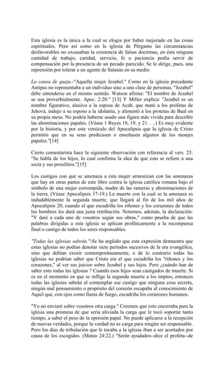 Esta iglesia es la única a la cual se elogia por haber mejorado en las cosas
espirituales. Pero así como en la iglesia de Pérgamo las circunstancias
desfavorables no excusaban la existencia de falsas doctrinas, en ésta ninguna
cantidad de trabajo, caridad, servicio, fe o paciencia podía servir de
compensación por la presencia de un pecado parecido. Se le dirige, pues, una
reprensión por tolerar a un agente de Satanás en su medio.
La causa de queja.-"Aquella mujer Jezabel." Como en la iglesia precedente
Antipas no representaba a un individuo sino a una clase de personas, "Jezabel"
debe entenderse en el mismo sentido. Watson afirma: "El nombre de Jezabel
se usa proverbialmente. Apoc. 2:20." [13] Y Miller explica: "Jezabel es un
nombre figurativo, alusivo a la esposa de Acab, que mató a los profetas de
Jehová, indujo a su esposo a la idolatría, y alimentó a los protetas de Baal en
su propia mesa. No podría haberse usado una figura más vívida para describir
las abominaciones papales. (Véase 1 Reyes 18, 19, y 21. . ..) Es muy evidente
por la historia, y por este versículo del Apocalipsis que la iglesia de Cristo
permitió que en su seno predicasen o enseñasen algunos de los monjes
papales."[14]
Cierto comentarista hace la siguiente observación con referencia al vers. 23:
"Se habla de los hijos, lo cual confirma la idea de que esto se refiere a una
secta y sus prosélitos."[15]
Los castigos con que se amenaza a esta mujer armonizan con las amenazas
que hay en otras partes de este libro contra la iglesia católica romana bajo el
símbolo de una mujer corrompida, madre de las rameras y abominaciones de
la tierra. (Véase Apocalipsis 17-19.) La muerte con la cual se la amenaza es
indudablemente la segunda muerte, que llegará al fin de los mil años de
Apocalipsis 20, cuando el que escudriña los ríñones y los corazones de todos
los hombres les dará una justa retribución. Notemos, además, la declaración:
"Y daré a cada uno de vosotros según sus obras," como prueba de que las
palabras dirigidas a esta iglesia se aplican proféticamente a la recompensa
final o castigo de todos los seres responsables.
"Todas las iglesias sabrán."-Se ha argüído que esta expresión demuestra que
estas iglesias no podían denotar siete períodos sucesivos de la era evangélica,
sino que debían existir contemporáneamente, o de lo contrario todas las
iglesias no podrían saber que Cristo era el que escudriña los "ríñones y los
corazones," al ver sus juicios sobre Jezabel y sus hijos. Pero ¿cuándo han de
saber esto todas las iglesias ? Cuando esos hijos sean castigados de muerte. Si
es en el momento en que se inflige la segunda muerte a los impíos, entonces
todas las iglesias sabrán al contemplar ese castigo que ninguna cosa secreta,
ningún mal pensamiento o propósito del corazón escapaba al conocimiento de
Aquel que, con ojos como llama de fuego, escudriña los corazones humanos.
"Yo no enviaré sobre vosotros otra carga." Creemos que esto encerraba para la
iglesia una promesa de que sería aliviada la carga que le tocó soportar tanto
tiempo, a saber el peso de la opresión papal. No puede aplicarse a la recepción
de nuevas verdades, porque la verdad no es carga para ningún ser responsable.
Pero los días de tribulación que le tocaba a la iglesia iban a ser acortados por
causa de los escogidos. (Mateo 24:22.) "Serán ayudados--dice el profeta--de
 