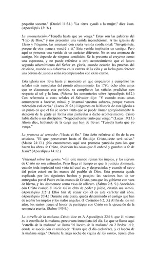 pequeño socorro." (Daniel 11:34.) "La tierra ayudó a la mujer," dice Juan.
(Apocalipsis 12:16.)
La amonestación.-"Tenedla hasta que yo venga." Estas son las palabras del
"Hijo de Dios," y nos presentan una venida incondicional. A las iglesias de
Efeso y Pérgamo, las amenazó con cierta venida condicional: "Arrepiéntete,
porque de otra manera vendré a ti." Esta venida implicaba un castigo. Pero
aquí se presenta una venida de un carácter diferente. No es una amenaza de
castigo. No depende de ninguna condición. Se la presenta al creyente como
una esperanza, y no puede referirse a otro acontecimiento que el futuro
segundo advenimiento del Señor en gloria, cuando cesarán las pruebas del
cristiano, cuando sus esfuerzos en la carrera de la vida y su lucha para obtener
una corona de justicia serán recompensados con éxito eterno.
Esta iglesia nos lleva hasta el momento en que empezaron a cumplirse las
señales más inmediatas del pronto advenimiento. En 1780, ocho años antes
que se clausurase este período, se cumplieron las señales predichas con
respecto al sol y la luna. (Véanse los comentarios sobre Apocalipsis 6:12.)
Con referencia a estas señales el Salvador dijo: "Y cuando estas cosas
comenzaren a hacerse, mirad, y levantad vuestras cabezas, porque vuestra
redención está cerca." (Lucas 21:28.) Llegamos en la historia de esta iglesia a
un punto en que el fin se acerca tanto que se puede llamar apropiadamente la
atención de la gente en forma más particular a dicho acontecimiento. Cristo
había dicho a sus discípulos: "Negociad entre tanto que vengo." (Lucas 19:13.)
Ahora dice, hablando de la carga que han de llevar: "Tenedla hasta que yo
venga."
La promesa al vencedor.-"Hasta el fin." Esto debe referirse al fin de la era
cristiana. "El que perseverare hasta el fin--dijo Cristo,--éste será salvo."
(Mateo 24:13.) ¿No encontramos aquí una promesa parecida para los que
hacen las obras de Cristo, observan las cosas que él ordenó y guardan la fe de
Jesús? (Apocalipsis 14:12.)
"Potestad sobre las gentes."--En este mundo reinan los impíos, y los siervos
de Cristo no son estimados. Pero llega el tiempo en que la justicia dominará;
cuando toda impiedad será vista tal cual es, y despreciada; y cuando el cetro
del poder estará en las manos del pueblo de Dios. Esta promesa queda
explicada por los siguientes hechos y pasajes: las naciones han de ser
entregadas por el Padre en las manos de Cristo, para que las gobierne con vara
de hierro, y las desmenuce como vaso de alfarero. (Salmo 2:8, 9.) Asociados
con Cristo cuando él inicie así su obra de poder y juicio, estarán sus santos.
(Apocalipsis 3:21.) Ellos han de reinar con él en este carácter mil años.
(Apocalipsis 20:4.) Durante este plazo, queda determinado el castigo que han
de recibir los impíos y los malos ángeles. (1 Corintios 6:2, 3.) Al fin de los mil
años, los santos tienen el honor de participar con Cristo en la ejecución de la
sentencia escrita. (Salmo 149:9.)
La estrella de la mañana.-Cristo dice en A Apocalipsis 22:16, que él mismo
es la estrella de la mañana, precursora inmediata del día. Lo que se llama aquí
"estrella de la mañana" se llama "el lucero de la mañana" en 2 Pedro 1:19,
donde se asocia con el amanecer: "Hasta que el día esclarezca, y el lucero de
la mañana salga." Durante la larga noche de vigilia de los santos, tienen ellos
 