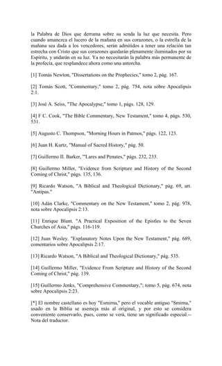 la Palabra de Dios que derrama sobre su senda la luz que necesita. Pero
cuando amanezca el lucero de la mañana en sus corazones, o la estrella de la
mañana sea dada a los vencedores, serán admitidos a tener una relación tan
estrecha con Cristo que sus corazones quedarán plenamente iluminados por su
Espíritu, y andarán en su luz. Ya no necesitarán la palabra más permanente de
la profecía, que resplandece ahora como una antorcha.
[1] Tomás Newton, "Dissertations on the Prophecies," tomo 2, pág. 167.
[2] Tomás Scott, "Commentary," tomo 2, pág. 754, nota sobre Apocalipsis
2:1.
[3] José A. Seiss, "The Apocalypse," tomo 1, págs. 128, 129.
[4] F C. Cook, "The Bible Commentary, New Testament," tomo 4, págs. 530,
531.
[5] Augusto C. Thompson, "Morning Hours in Patmos," págs. 122, 123.
[6] Juan H. Kurtz, "Manual of Sacred History," pág. 50.
[7] Guillermo II. Barker, '"Lares and Penates," págs. 232, 233.
[8] Guillermo Miller, "Evidence from Scripture and History of the Second
Coming of Christ," págs. 135, 136.
[9] Ricardo Watson, "A Biblical and Theological Dictionary," pág. 69, art.
"Antipas."
[10] Adán Clarke, "Commentary on the New Testament," tomo 2, pág. 978,
nota sobre Apocalipsis 2:13.
[11] Enrique Blunt. "A Practical Exposition of the Epistles to the Seven
Churches of Asia," págs. 116-119.
[12] Juan Wesley. "Explanatory Notes Upon the New Testament," pág. 689,
comentarios sobre Apocalipsis 2:17.
[13] Ricardo Watson, "A Biblical and Theological Dictionary," pág. 535.
[14] Guillermo Miller, "Evidence From Scripture and History of the Second
Coming of Christ," pág. 139.
[15] Guillermo Jenks, "Comprehensive Commentary,"; tomo 5, pág. 674, nota
sobre Apocalipsis 2:23.
[*] El nombre castellano es hoy "Esmirna,'' pero el vocable antiguo "Smirna,"
usado en la Biblia se asemeja más al original, y por esto se considera
conveniente conservarlo, pues, como se verá, tiene un significado especial.--
Nota del traductor.
 