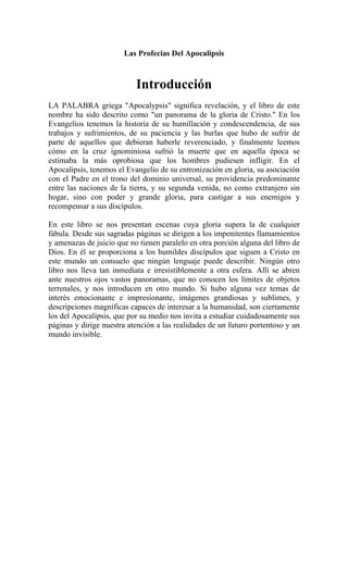 Las Profecias Del Apocalipsis
Introducción
LA PALABRA griega "Apocalypsis" significa revelación, y el libro de este
nombre ha sido descrito como "un panorama de la gloria de Cristo." En los
Evangelios tenemos la historia de su humillación y condescendencia, de sus
trabajos y sufrimientos, de su paciencia y las burlas que hubo de sufrir de
parte de aquellos que debieran haberle reverenciado, y finalmente leemos
cómo en la cruz ignominiosa sufrió la muerte que en aquella época se
estimaba la más oprobiosa que los hombres pudiesen infligir. En el
Apocalipsis, tenemos el Evangelio de su entronización en gloria, su asociación
con el Padre en el trono del dominio universal, su providencia predominante
entre las naciones de la tierra, y su segunda venida, no como extranjero sin
hogar, sino con poder y grande gloria, para castigar a sus enemigos y
recompensar a sus discípulos.
En este libro se nos presentan escenas cuya gloria supera la de cualquier
fábula. Desde sus sagradas páginas se dirigen a los impenitentes llamamientos
y amenazas de juicio que no tienen paralelo en otra porción alguna del libro de
Dios. En él se proporciona a los humildes discípulos que siguen a Cristo en
este mundo un consuelo que ningún lenguaje puede describir. Ningún otro
libro nos lleva tan inmediata e irresistiblemente a otra esfera. Allí se abren
ante nuestros ojos vastos panoramas, que no conocen los límites de objetos
terrenales, y nos introducen en otro mundo. Si hubo alguna vez temas de
interés emocionante e impresionante, imágenes grandiosas y sublimes, y
descripciones magníficas capaces de interesar a la humanidad, son ciertamente
los del Apocalipsis, que por su medio nos invita a estudiar cuidadosamente sus
páginas y dirige nuestra atención a las realidades de un futuro portentoso y un
mundo invisible.
 