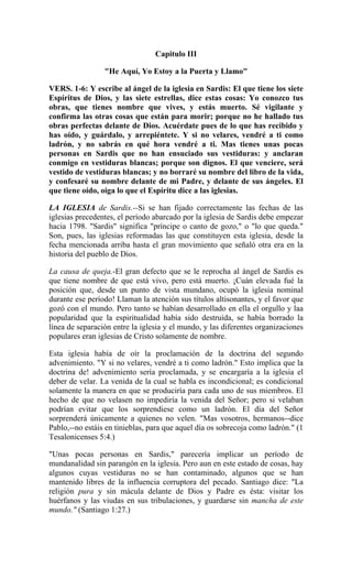 Capitulo III
"He Aquí, Yo Estoy a la Puerta y Llamo"
VERS. 1-6: Y escribe al ángel de la iglesia en Sardis: El que tiene los siete
Espíritus de Dios, y las siete estrellas, dice estas cosas: Yo conozco tus
obras, que tienes nombre que vives, y estás muerto. Sé vigilante y
confirma las otras cosas que están para morir; porque no he hallado tus
obras perfectas delante de Dios. Acuérdate pues de lo que has recibido y
has oído, y guárdalo, y arrepiéntete. Y si no velares, vendré a ti como
ladrón, y no sabrás en qué hora vendré a ti. Mas tienes unas pocas
personas en Sardis que no han ensuciado sus vestiduras: y anclaran
conmigo en vestiduras blancas; porque son dignos. El que venciere, será
vestido de vestiduras blancas; y no borraré su nombre del libro de la vida,
y confesaré su nombre delante de mi Padre, y delante de sus ángeles. El
que tiene oído, oiga lo que el Espíritu dice a las iglesias.
LA IGLESIA de Sardis.--Si se han fijado correctamente las fechas de las
iglesias precedentes, el período abarcado por la iglesia de Sardis debe empezar
hacia 1798. "Sardis" significa "príncipe o canto de gozo," o "lo que queda."
Son, pues, las iglesias reformadas las que constituyen esta iglesia, desde la
fecha mencionada arriba hasta el gran movimiento que señaló otra era en la
historia del pueblo de Dios.
La causa de queja.-El gran defecto que se le reprocha al ángel de Sardis es
que tiene nombre de que está vivo, pero está muerto. ¡Cuán elevada fué la
posición que, desde un punto de vista mundano, ocupó la iglesia nominal
durante ese período! Llaman la atención sus títulos altisonantes, y el favor que
gozó con el mundo. Pero tanto se habían desarrollado en ella el orgullo y laa
popularidad que la espiritualidad había sido destruída, se había borrado la
línea de separación entre la iglesia y el mundo, y las diferentes organizaciones
populares eran iglesias de Cristo solamente de nombre.
Esta iglesia había de oír la proclamación de la doctrina del segundo
advenimiento. "Y si no velares, vendré a ti como ladrón." Esto implica que la
doctrina de! advenimiento sería proclamada, y se encargaría a la iglesia el
deber de velar. La venida de la cual se habla es incondicional; es condicional
solamente la manera en que se produciría para cada uno de sus miembros. El
hecho de que no velasen no impediría la venida del Señor; pero si velaban
podrían evitar que los sorprendiese como un ladrón. El día del Señor
sorprenderá únicamente a quienes no velen. "Mas vosotros, hermanos--dice
Pablo,--no estáis en tinieblas, para que aquel día os sobrecoja como ladrón." (1
Tesalonicenses 5:4.)
"Unas pocas personas en Sardis," parecería implicar un período de
mundanalidad sin parangón en la iglesia. Pero aun en este estado de cosas, hay
algunos cuyas vestiduras no se han contaminado, algunos que se han
mantenido libres de la influencia corruptora del pecado. Santiago dice: "La
religión pura y sin mácula delante de Dios y Padre es ésta: visitar los
huérfanos y las viudas en sus tribulaciones, y guardarse sin mancha de este
mundo." (Santiago 1:27.)
 