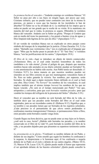 La promesa hecha al vencedor.--"Andarán conmigo en vestiduras blancas." El
Señor no pasa por alto a sus hijos en ningún lugar, por pocos que sean.
Cristiano solitario, que no puedes tener comunión con otros de la misma fe
preciosa, ¿te parece a veces que las huestes de los incrédulos te han de
absorber? El Señor no se ha olvidado de ti. La multitud de los impíos que te
rodea no puede ser tan grande que te oculte de su visión. Si te mantienes sin
mancha del mal que te rodea, la promesa es segura. Obtendrás la vestidura
blanca del vencedor. Andarás con tu Señor en gloria. "Porque el Cordero que
está en medio del trono los pastoreará, y los guiará a fuentes vivas de aguas: y
Dios limpiará toda lágrima de los ojos de ellos." (Apocalipsis 7:17.)
El ser vestido de vestidura blanca nos es explicado en otros pasajes como
símbolo del trueque de la iniquidad por la justicia. (Véase Zacarías 3:4, 5.) La
orden: "Quitadle esas vestimentas viles," nos es explicada por el lenguaje que
sigue: "Mira que he hecho pasar tu pecado de ti." El "lino fino," o vestidura
blanca, "son las justificaciones de los santos." (Apocalipsis 19:8.)
El libro de la vida.--Aquí se introduce un objeto de interés conmovedor.
¡Voluminoso libro, en el cual están inscritos losnombres de todos los
candidatos a la vida eterna! ¿Existe el peligro de que, después que nuestros
nombres hayan sido anotados en ese diario celestial, puedan ser borrados? Sí,
o esta amonestación no habría sido escrita. Aun Pablo temía ser desechado. (1
Corintios 9:27.) La única manera en que nuestros nombres pueden ser
retenidos en ese libro consiste en que nos mantengamos vencedores hasta el
fin. Pero no todos ganarán la victoria. Sus nombres, por supuesto, serán
borrados. Se alude aquí a algún momento futuro definido en el cual se hará
esta obra. Dice Cristo: "No borraré" los nombres de los vencedores, lo cual
implica también que al mismo tiempo borrará los nombres de los que no
hayan vencido. ¿No será en el tiempo mencionado por Pedro? "Así que,
arrepentíos y convertíos, para que sean borrados vuestros pecados; pues que
vendrán los tiempos del refrigerio de la presencia del Señor." (Hechos 3:19.)
Decir al vencedor que su nombre no será borrado del libro de la vida, es
también decir que sus pecados serán borrados del libro en el cual están
registrados, para no ser recordados contra él. (Hebreos 8:12.) Significa que, o
su nombre o sus pecados tienen que ser borrados de los registros celestiales.
¡Cuán precioso es el pensamiento de que ahora somos perdonados si
confesamos nuestras transgresiones! Entonces, si permanecemos fieles a Dios,
estos pecados serán borrados cuando venga Jesús.
Cuando llegue esa hora decisiva, que no puede estar ya muy lejos en lo futuro,
¿cuál será tu caso, lector? ¿Habrán sido borrados tus pecados, y tu nombre
conservado en el libro de la vida? O ¿será borrado tu nombre del libro de la
vida, y tus pecados dejados para que presenten su espantoso testimonio contra
ti?
La presentación en la gloria.--"Confesaré su nombre delante de mi Padre, y
delante de sus ángeles." Cristo enseñó que según los hombres lo confesaran o
le negaran, lo despreciaran o le honraran aquí, él los confesaría o negaría
delante de su Padre en el ciclo y delante de sus santos ángeles. (Mateo 10:32,
33; Marcos 8:38; Lucas 12:8, 9.) ¡Quién puede medir el honor que representa
el ser aprobado delante de las huestes celestiales! ¡Quién puede concebir la
 