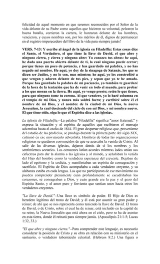 felicidad de aquel momento en que seremos reconocidos por el Señor de la
vida delante de su Padre como aquellos que hicieron su voluntad, pelearon la
buena batalla, corrieron la carrera, le honraron delante de los hombres,
vencieron, y cuyos nombres son, por los méritos de él, dignos de permanecer
en el registro imperecedero del libro de la vida para siempre jamás!
VERS. 7-13: Y escribe al ángel de la iglesia en Filadelfia: Estas cosas dice
el Santo, el Verdadero, el que tiene la llave de David, el que abre y
ninguno cierra, y cierra y ninguno abre: Yo conozco tus obras: he aquí,
he dado una puerta abierta delante de ti, la cual ninguno puede cerrar;
porque tienes un poco de potencia, y has guardado mi palabra, y no has
negado mi nombre. He aquí, yo doy de la sinagoga de Satanás, los que se
dicen ser Judíos, y no lo son, mas mienten; he aquí, yo los constreñiré a
que vengan y adoren delante de tus pies, y sepan que yo te he amado.
Porque has guardado la palabra de mi paciencia, yo también te guardaré
de la hora de la tentación que ha de venir en todo el mundo, para probar
a los que moran en la tierra. He aquí, yo vengo presto; retén lo que tienes,
para que ninguno tome tu corona. Al que venciere, yo lo haré columna en
el templo de mi Dios, y nunca más saldrá fuera; y escribiré sobre él el
nombre de mi Dios, y el nombre de la ciudad de mi Dios, la nueva
Jerusalem, la cual desciende del ciclo de con mi Dios, y mi nombre nuevo.
El que tiene oído, oiga lo que el Espíritu dice a las iglesias.
La iglesia de Filadelfia.--La palabra "Filadelfia" significa "amor fraternal," y
expresa la situación y el espíritu de aquellos que recibieron el mensaje
adventista hasta el otoño de 1844. El gran despertar religioso que, proveniente
del estudio de las profecías, se produjo durante la primera parte del siglo XIX,
culminó en ese movimiento adventista. Hombres de todas las organizaciones
religiosas se quedaron convencidos de que se acercaba la venida de Cristo. Al
salir de las diversas iglesias, dejaron detrás de sí los nombres y los
sentimientos sectarios. Los corazones latían acordes mientras lodos unían sus
esfuerzos para dar la alarma a las iglesias y al mundo, y señalaban la venida
del Hijo del hombre como la verdadera esperanza del creyente. Dejaban de
lado el egoísmo y la codicia, y manifestaban un espíritu de consagración y
sacrificio. El Espíritu de Dios acompañaba a cada verdadero creyente, y su
alabanza estaba en cada lengua. Los que no participaron de ese movimiento no
pueden comprender plenamente cuán profundamente se escudriñaban los
corazones, se consagraban a Dios, y cuán grande era la paz y el gozo del
Espíritu Santo, y el amor puro y ferviente que sentían unos hacia otros los
verdaderos creyentes.
"La llave de David."--Una llave es símbolo de poder. El Hijo de Dios es
heredero legítimo del trono de David; y él está por asumir su gran poder y
reinar; de ahí que se nos representa como teniendo la llave de David. El trono
de David, o de Cristo, sobre el cual ha de reinar, está incluído en la capital de
su reino, la Nueva Jerusalén que está ahora en el cielo, pero se ha de asentar
en esta tierra, donde él reinará para siempre jamás. (Apocalipsis 21:1-5; Lucas
1:32, 33.)
"El que abre y ninguno cierra."--Para comprender este lenguaje, es necesario
considerar la posición de Cristo y su obra en relación con su ministerio en el
santuario, o verdadero tabernáculo celestial. (Hebreos 8:2.) Una figura o
 