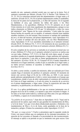modelo de este. santuario celestial existió una vez aquí en la tierra. Fué el
santuario construído por Moisés. (Exodo 25:8, 9; Hechos 7:44; Hebreos 9:1,
21, 23, 24.) La estructura terrenal tenía dos departamentos: el lugar santo y el
santísimo. (Exodo 26:33, 34.) En el primer departamento estaba el candelabro,
la mesa de los panes de la proposición, y el altar del incienso. En el segundo
se hallaban el arca, que contenía las tablas del pacto, o los Diez
Mandamientos, y los querubines. (Hebreos 9:1-5.) El santuario en el cual
Cristo ministra en el cielo tiene igualmente dos departamentos, porque se nos
indica claramente en Hebreos 9:21-24 que "el tabernáculo y todos los vasos
del ministerio" eran "figuras de las cosas celestiales." Como todas las cosas
fueron hechas de acuerdo con su modelo, el santuario celestial tiene también
muebles similares a los del terrenal. Para reconocer el antitipo del candelabro
de oro y el altar del incienso, del primer departamento, véase Apocalipsis 4:5;
8:3; en cuanto al antitipo del arca del pacto, con sus Diez Mandamientos,
véase Apocalipsis 11:10. Los sacerdotes ministraban en el santuario terrenal.
(Exodo 28:41, 43; Hebreos 9:6, 7; 13:11.) El ministerio de esos sacerdotes era
una sombra del ministerio de Cristo en el santuario celestial. (Hebreos 8:4, 5.)
El ciclo completo de los servicios se realizaba en el santuario terrenal una vez
al ano. (Hebreos 9:7.) Pero en el santuario celestial el servicio se realiza una
vez por todas. (Hebreos 7:27; 9:12.) Al final del ciclo típico anual, el sumo
sacerdote entraba en el segundo departamento, o lugar santísimo del santuario,
para hacer la expiación; y esta obra se llama apropiadamente la purificación
del santuario. (Levítico 16:20, 30, 33; Ezequiel 45:18.) Cuando empezaba el
ministerio en el lugar santísimo, cesaba el que se realizaba en el lugar santo; y
no había servicio mientras el sacerdote se hallaba en el lugar santísimo.
(Levítico 16:17.)
Un abrir y cerrar similar, o cambio de ministerio, debe ser realizado por Cristo
cuando llega el momento de purificar el santuario celestial. El momento de
iniciar este servicio llegó al fin de los 2.300 días, en 1844. A este suceso
puede aplicarse apropiadamente el abrir y cerrar mencionado en el pasaje que
consideramos, donde el acto de abrir representaría el comienzo del ministerio
de Cristo en el lugar santísimo, y el acto de cerrar, la cesación de su servicio
en el primer departamento, o lugar santo. (Véase la exposición del tema del
santuario y su purificación, en relación con Daniel 8:14.)
El vers. 4 se aplica probablemente a los que no avanzan juntamente con el
progreso de la luz de la verdad, y se oponen a que otros creyentes lo hagan. A
los tales se les hará sentir todavía y confesar que Dios ama a los que obedecen
a su Palabra, y siguen en el conocimiento de su verdad.
"La palabra de mi paciencia."--Juan dice en Apocalipsis 14:12: "Aquí está la
paciencia de los santos; aquí están los que guardan los mandamientos de Dios,
y la fe de Jesús." Los que viven ahora obedeciendo paciente y fielmente a los
mandamientos de Dios y la te de Jesús, serán guardados en la hora de la
tentación y peligro. (Véanse los comentarios sobre Apocalipsis 13:13-17
"He aquí, yo vengo presto."--Vuelve a presentarse aquí la segunda venida de
Cristo, con mayor énfasis que en cualquiera de los mensajes precedentes. La
atención de los creyentes es llamada a la proximidad de este acontecimiento.
El mensaje se aplica a un período en que es inminente este gran suceso. Esto
 