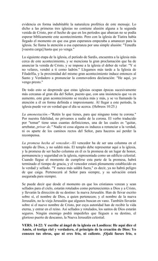 evidencia en forma indubitable la naturaleza profética de este mensaje. Lo
dicho a las primeras tres iglesias no contiene alusión alguna a la segunda
venida de Cristo, por el hecho de que en los períodos que abarcan no se podía
esperar bíblicamente este acontecimiento. Pero con la iglesia de Tiatira había
llegado el momento en que esa gran esperanza empezaba a amanecer para la
iglesia. Se llama la atención a esa esperanza por una simple alusión: "Tenedla
[vuestra carga] hasta que yo venga."
La siguiente etapa de la iglesia, el período de Sardis, encuentra a la iglesia más
cerca de este acontecimiento, y se menciona la gran proclamación que ha de
anunciar la venida de Cristo, y se impone a la iglesia el deber de velar: "Y si
no velares, vendré a ti como ladrón." Llegamos más tarde a la Iglesia de
Filadelfia, y la proximidad del mismo gran acontecimiento induce entonces al
Santo y Verdadero a pronunciar la conmovedora declaración: "He aquí, yo
vengo presto."
De todo esto se desprende que estas iglesias ocupan épocas sucesivamente
más cercanas al gran día del Señor, puesto que, con una insistencia que va en
aumento, este gran acontecimiento se recalca más y más, y se va llamando la
atención a él en forma definida e impresionante. Al llegar a este período, la
iglesia puede ver en verdad que el día se acerca. (Hebreos 10:25.)
La amonestación.--"Retén lo que tienes, para que ninguno tome tu corona."
Por nuestra fidelidad, no privamos a nadie de la corona. El verbo traducido
por "tomar" tiene unas cuantas definiciones, una de las cuales es "quitar,
arrebatar, privar de." Nadie ni cosa alguna os induzca a renunciar a la verdad,
ni os aparte de los caminos rectos del Señor, para haceros así perder la
recompensa.
La promesa hecha al vencedor.--El vencedor ha de ser una columna en el
templo de Dios, y no saldrá más. El templo debe representar aquí a la iglesia,
y la promesa de ser hecho columna en él es la promesa de un lugar de honor,
permanencia y seguridad en la iglesia, representada como un edificio celestial.
Cuando llegue el momento de cumplirse esta parte de la promesa, habrá
terminado el tiempo de gracia, y el vencedor estará plenamente establecido en
la verdad y sellado. "Y nunca más saldrá fuera," es decir, ya no habrá peligro
de que caiga. Pertenecerá al Señor para siempre, y su salvación estará
asegurada para siempre.
Se puede decir que desde el momento en que los cristianos venzan y sean
sellados para el cielo, estarán rotulados como pertenecientes a Dios y a Cristo,
y llevarán la dirección de su destino: la nueva Jerusalén. Han de llevar escrito
sobre sí, el nombre de Dios, a quien pertenecen; y el nombre de la nueva
Jerusalén, no la vieja Jerusalén que algunos buscan en vano. También llevarán
sobre sí el nuevo nombre de Cristo, por cuya autoridad han de recibir la vida
eterna, y entrar en el reino. Así sellados y rotulados, los santos de Dios estarán
seguros. Ningún enemigo podrá impedirles que lleguen a su destino, el
glorioso puerto de descanso, la Nueva Jerusalén celestial.
VERS. 14-22: Y escribe al ángel de la iglesia en Laodicea: He aquí dice el
Amén, el testigo riel y verdadero, el principio de la creación de Dios: Yo
conozco tus obras, que ni eres frío, ni caliente. ¡Ojalá fueses frío, o
 