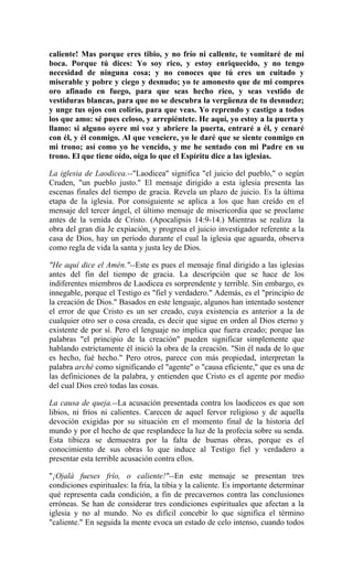 caliente! Mas porque eres tibio, y no frío ni callente, te vomitaré de mi
boca. Porque tú dices: Yo soy rico, y estoy enriquecido, y no tengo
necesidad de ninguna cosa; y no conoces que tú eres un cuitado y
miserable y pobre y ciego y desnudo; yo te amonesto que de mi compres
oro afinado en fuego, para que seas hecho rico, y seas vestido de
vestiduras blancas, para que no se descubra la vergüenza de tu desnudez;
y unge tus ojos con colirio, para que veas. Yo reprendo y castigo a todos
los que amo: sé pues celoso, y arrepiéntete. He aquí, yo estoy a la puerta y
llamo: si alguno oyere mi voz y abriere la puerta, entraré a él, y cenaré
con él, y él conmigo. Al que venciere, yo le daré que se siente conmigo en
mi trono; así como yo he vencido, y me he sentado con mi Padre en su
trono. El que tiene oído, oiga lo que el Espíritu dice a las iglesias.
La iglesia de Laodicea.--"Laodicea" significa "el juicio del pueblo," o según
Cruden, "un pueblo justo." El mensaje dirigido a esta iglesia presenta las
escenas finales del tiempo de gracia. Revela un plazo de juicio. Es la última
etapa de la iglesia. Por consiguiente se aplica a los que han creído en el
mensaje del tercer ángel, el último mensaje de misericordia que se proclame
antes de la venida de Cristo. (Apocalipsis 14:9-14.) Mientras se realiza la
obra del gran día Je expiación, y progresa el juicio investigador referente a la
casa de Dios, hay un período durante el cual la iglesia que aguarda, observa
como regla de vida la santa y justa ley de Dios.
"He aquí dice el Amén."--Este es pues el mensaje final dirigido a las iglesias
antes del fin del tiempo de gracia. La descripción que se hace de los
indiferentes miembros de Laodicea es sorprendente y terrible. Sin embargo, es
innegable, porque el Testigo es "fiel y verdadero." Además, es el "principio de
la creación de Dios." Basados en este lenguaje, algunos han intentado sostener
el error de que Cristo es un ser creado, cuya existencia es anterior a la de
cualquier otro ser o cosa creada, es decir que sigue en orden al Dios eterno y
existente de por sí. Pero el lenguaje no implica que fuera creado; porque las
palabras "el principio de la creación" pueden significar simplemente que
hablando estrictamente él inició la obra de la creación. "Sin él nada de lo que
es hecho, fué hecho." Pero otros, parece con más propiedad, interpretan la
palabra arché como significando el "agente" o "causa eficiente," que es una de
las definiciones de la palabra, y entienden que Cristo es el agente por medio
del cual Dios creó todas las cosas.
La causa de queja.--La acusación presentada contra los laodiceos es que son
libios, ni fríos ni calientes. Carecen de aquel fervor religioso y de aquella
devoción exigidas por su situación en el momento final de la historia del
mundo y por el hecho de que resplandece la luz de la profecía sobre su senda.
Esta tibieza se demuestra por la falta de buenas obras, porque es el
conocimiento de sus obras lo que induce al Testigo fiel y verdadero a
presentar esta terrible acusación contra ellos.
"¡Ojalá fueses frío, o caliente!"--En este mensaje se presentan tres
condiciones espirituales: la fría, la tibia y la caliente. Es importante determinar
qué representa cada condición, a fin de precavernos contra las conclusiones
erróneas. Se han de considerar tres condiciones espirituales que afectan a la
iglesia y no al mundo. No es difícil concebir lo que significa el término
"caliente." En seguida la mente evoca un estado de celo intenso, cuando todos
 