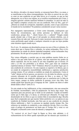 los afectos, elevados a la mayor tensión, se encauzan hacia Dios y su causa, y
se manifiestan en las obras correspondientes. Ser tibio es carecer de ese celo,
es estar en una condición en que falta fervor en el corazón, en que no hay
abnegación, no se lleva cruz alguna, no se testifica resueltamente por Cristo, y
ninguna agresión valiente mantiene brillante la armadura. Lo peor de todo es
que implica completa satisfacción con esa condición. Pero ser frío, ¿qué es?
¿Denota un estado de corrupción, impiedad y pecado, como el que caracteriza
el mundo de los incrédulos? No podemos considerarlo así por varias razones:
Nos repugnaría representarnos a Cristo como deseando, cualesquiera que
fuesen las circunstancias, que ciertas personas se hallasen en tales
condiciones, porque dice: " ¡Ojalá fueses frió, o caliente!" Ningún estado
puede ofender más a Cristo que el del pecador en abierta rebelión, con el
corazón lleno de todo mal. Sería por lo tanto incorrecto representarse a Cristo
como prefiriendo aquel estado a cualquier situación en que sus hijos puedan
estar mientras siguen siendo suyos.
En el vers. 16, amenaza con desecharlos porque no son ni fríos ni calientes. Es
como decir que si fuesen fríos o calientes, no serían rechazados. Pero si frío
representara un estado de abierta impiedad mundanal, serían rechazados muy
prestamente. De ahí que tal no pueda ser el significado.
Nos vemos obligados a concluir que en estas palabras nuestro Señor no se
refiere a los que están fuera de su iglesia, sino que menciona tres grados de
afecto espiritual, dos de los cuales le son más aceptables que el tercero. El
calor y el frío son preferibles a la tibieza. Pero ¿qué clase de condición
espiritual denota el término "frío"? Podemos observar en primer lugar que es
una condición de sentimiento. En este respecto es superior a la tibieza, que es
un estado de comparativa insensibilidad, indiferencia y suprema satisfacción
consigo mismo. El ser caliente es también un estado de sentimiento. Como el
"calor" denota un fervor gozoso, un ejercicio vivo de todos los afectos, con un
corazón rebosante de la sensible presencia de Dios y su amor, el "frío"
parecería denotar una condición espiritual que se caracteriza por la falta de
estos rasgos, aunque en dicha condición la persona siente esta falta. Este
estado queda bien descrito por el lenguaje de Job: "¡Quién me diera el saber
dónde hallar a Dios!" (Job 23:3.)
En este estado no hay indiferencia, ni hay contentamiento, sino una sensación
de frialdad, incomodidad y falta de preparación. Se busca algo mejor. Hay
esperanza para una persona que se halle en tal condición. Cuando un hombre
siente que le falta algo y lo desea, se esforzará por obtenerlo. El rasgo más
desalentador de los tibios es que no sienten falta ni necesidad de algo. Resulta
pues fácil comprender por qué nuestro Señor preferiría ver a su iglesia en una
condición de frialdad incómoda, más bien que en una condición de cómoda
tibieza indiferente y fácil. La persona no quedará mucho tiempo fría. Sus
esfuerzos no tardarán en conducirla a una condición férvida. Pero si es tibia,
corre el peligro de permanecer así hasta que el Testigo fiel y veraz se vea
obligado a rechazarla como causa de náuseas y repugnancia.
"Te vomitaré de mi boca"--Aquí la figura se lleva más adelante, y el
rechazamiento de los tibios queda expresado por las náuseas que ocasiona el
 