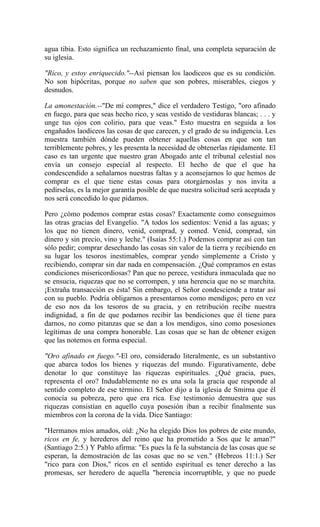 agua tibia. Esto significa un rechazamiento final, una completa separación de
su iglesia.
"Rico, y estoy enriquecido."--Así piensan los laodiceos que es su condición.
No son hipócritas, porque no saben que son pobres, miserables, ciegos y
desnudos.
La amonestación.--"De mí compres," dice el verdadero Testigo, "oro afinado
en fuego, para que seas hecho rico, y seas vestido de vestiduras blancas; . . . y
unge tus ojos con colirio, para que veas." Esto muestra en seguida a los
engañados laodiceos las cosas de que carecen, y el grado de su indigencia. Les
muestra también dónde pueden obtener aquellas cosas en que son tan
terriblemente pobres, y les presenta la necesidad de obtenerlas rápidamente. El
caso es tan urgente que nuestro gran Abogado ante el tribunal celestial nos
envía un consejo especial al respecto. El hecho de que el que ha
condescendido a señalarnos nuestras faltas y a aconsejarnos lo que hemos de
comprar es el que tiene estas cosas para otorgárnoslas y nos invita a
pedírselas, es la mejor garantía posible de que nuestra solicitud será aceptada y
nos será concedido lo que pidamos.
Pero ¿cómo podemos comprar estas cosas? Exactamente como conseguimos
las otras gracias del Evangelio. "A todos los sedientos: Venid a las aguas; y
los que no tienen dinero, venid, comprad, y comed. Venid, comprad, sin
dinero y sin precio, vino y leche." (Isaías 55:1.) Podemos comprar así con tan
sólo pedir; comprar desechando las cosas sin valor de la tierra y recibiendo en
su lugar los tesoros inestimables, comprar yendo simplemente a Cristo y
recibiendo, comprar sin dar nada en compensación. ¿Qué compramos en estas
condiciones misericordiosas? Pan que no perece, vestidura inmaculada que no
se ensucia, riquezas que no se corrompen, y una herencia que no se marchita.
¡Extraña transacción es ésta! Sin embargo, el Señor condesciende a tratar así
con su pueblo. Podría obligarnos a presentarnos como mendigos; pero en vez
de eso nos da los tesoros de su gracia, y en retribución recibe nuestra
indignidad, a fin de que podamos recibir las bendiciones que él tiene para
darnos, no como pitanzas que se dan a los mendigos, sino como posesiones
legítimas de una compra honorable. Las cosas que se han de obtener exigen
que las notemos en forma especial.
"Oro afinado en fuego."-El oro, considerado literalmente, es un substantivo
que abarca todos los bienes y riquezas del mundo. Figurativamente, debe
denotar lo que constituye las riquezas espirituales. ¿Qué gracia, pues,
representa el oro? Indudablemente no es una sola la gracia que responde al
sentido completo de ese término. El Señor dijo a la iglesia de Smirna que él
conocía su pobreza, pero que era rica. Ese testimonio demuestra que sus
riquezas consistían en aquello cuya posesión iban a recibir finalmente sus
miembros con la corona de la vida. Dice Santiago:
"Hermanos míos amados, oíd: ¿No ha elegido Dios los pobres de este mundo,
ricos en fe, y herederos del reino que ha prometido a Sos que le aman?"
(Santiago 2:5.) Y Pablo afirma: "Es pues la fe la substancia de las cosas que se
esperan, la demostración de las cosas que no se ven." (Hebreos 11:1.) Ser
"rico para con Dios," ricos en el sentido espiritual es tener derecho a las
promesas, ser heredero de aquella "herencia incorruptible, y que no puede
 
