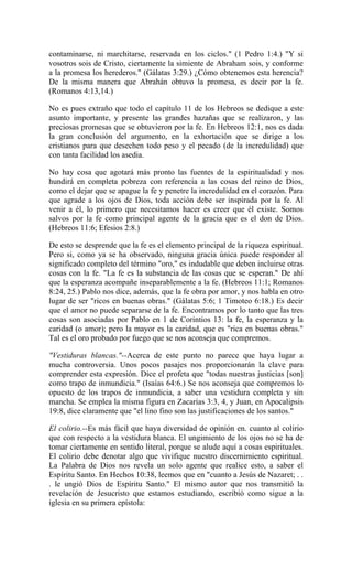 contaminarse, ni marchitarse, reservada en los ciclos." (1 Pedro 1:4.) "Y si
vosotros sois de Cristo, ciertamente la simiente de Abraham sois, y conforme
a la promesa los herederos." (Gálatas 3:29.) ¿Cómo obtenemos esta herencia?
De la misma manera que Abrahán obtuvo la promesa, es decir por la fe.
(Romanos 4:13,14.)
No es pues extraño que todo el capítulo 11 de los Hebreos se dedique a este
asunto importante, y presente las grandes hazañas que se realizaron, y las
preciosas promesas que se obtuvieron por la fe. En Hebreos 12:1, nos es dada
la gran conclusión del argumento, en la exhortación que se dirige a los
cristianos para que desechen todo peso y el pecado (de la incredulidad) que
con tanta facilidad los asedia.
No hay cosa que agotará más pronto las fuentes de la espiritualidad y nos
hundirá en completa pobreza con referencia a las cosas del reino de Dios,
como el dejar que se apague la fe y penetre la incredulidad en el corazón. Para
que agrade a los ojos de Dios, toda acción debe ser inspirada por la fe. Al
venir a él, lo primero que necesitamos hacer es creer que él existe. Somos
salvos por la fe como principal agente de la gracia que es el don de Dios.
(Hebreos 11:6; Efesios 2:8.)
De esto se desprende que la fe es el elemento principal de la riqueza espiritual.
Pero si, como ya se ha observado, ninguna gracia única puede responder al
significado completo del término "oro," es indudable que deben incluirse otras
cosas con la fe. "La fe es la substancia de las cosas que se esperan." De ahí
que la esperanza acompañe inseparablemente a la fe. (Hebreos 11:1; Romanos
8:24, 25.) Pablo nos dice, además, que la fe obra por amor, y nos habla en otro
lugar de ser "ricos en buenas obras." (Gálatas 5:6; 1 Timoteo 6:18.) Es decir
que el amor no puede separarse de la fe. Encontramos por lo tanto que las tres
cosas son asociadas por Pablo en 1 de Corintios 13: la fe, la esperanza y la
caridad (o amor); pero la mayor es la caridad, que es "rica en buenas obras."
Tal es el oro probado por fuego que se nos aconseja que compremos.
"Vestiduras blancas."--Acerca de este punto no parece que haya lugar a
mucha controversia. Unos pocos pasajes nos proporcionarán la clave para
comprender esta expresión. Dice el profeta que "todas nuestras justicias [son]
como trapo de inmundicia." (Isaías 64:6.) Se nos aconseja que compremos lo
opuesto de los trapos de inmundicia, a saber una vestidura completa y sin
mancha. Se emplea la misma figura en Zacarías 3:3, 4, y Juan, en Apocalipsis
19:8, dice claramente que "el lino fino son las justificaciones de los santos."
El colirio.--Es más fácil que haya diversidad de opinión en. cuanto al colirio
que con respecto a la vestidura blanca. El ungimiento de los ojos no se ha de
tomar ciertamente en sentido literal, porque se alude aquí a cosas espirituales.
El colirio debe denotar algo que vivifique nuestro discernimiento espiritual.
La Palabra de Dios nos revela un solo agente que realice esto, a saber el
Espíritu Santo. En Hechos 10:38, leemos que en "cuanto a Jesús de Nazaret; . .
. le ungió Dios de Espíritu Santo." El mismo autor que nos transmitió la
revelación de Jesucristo que estamos estudiando, escribió como sigue a la
iglesia en su primera epístola:
 