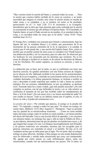 "Mas vosotros tenéis la unción del Santo, y conocéis todas las cosas. . . . Pero
la unción que vosotros habéis recibido de él, mora en vosotros, y no tenéis
necesidad que ninguno os enseñe; mas como la unción misma os enseña de
todas cosas, y es verdadera, y no es mentira, así como os ha enseñado,
perseveraréis en él." (1 Juan 2:20, 27.) Si recurrimos a su Evangelio,
descubrimos que la obra que Juan presenta aquí como realizada por la unción
es exactamente la misma que allí atribuye al Espíritu Santo. "El Consolador, el
Espíritu Santo, al cual el Padre enviará en mi nombre, él os enseñará todas las
cosas, y os recordará todas las cosas que os he dicho." (Juan 14:26. Véase
también Juan 16:13.)
El Testigo fiel y verdadero nos aconseja pues formal y solemnemente, bajo las
figuras del oro, la vestidura blanca y el colirio, que procuremos de él un
incremento de las gracias celestiales de la fe, la esperanza y la caridad, la
justicia que él solo puede dar, y una unción del Espíritu Santo. Pero ¿cómo es
posible que un pueblo carente de estas cosas se considere rico? Puede hacerse
una deducción posible y tal vez necesaria, pues no cabe otra. Se observará que
los laodiceos no son censurados por las doctrinas que sostienen. No se los
acusa de albergar a Jezabel en su medio, ni de tolerar las doctrinas de Balaam
o de los Nicolaítas. Por cuanto sepamos, su creencia es correcta, y sana su
doctrina.
La deducción que se hace, por lo tanto, es que se conforman con tener una
doctrina correcta. Se quedan satisfechos con una forma correcta de religión,
sin la eficacia de ella. Habiendo recibido la luz acerca de los acontecimientos
finales de la era evangélica, y teniendo un conocimiento teórico correcto de las
verdades destinadas a la última generación humana, se inclinan a confiar en
esto y descuidan el poder espiritual que cambia la vida y forma un carácter
enérgico. Por sus acciones, indudablemente, no por sus palabras, se declaran
ricos. Teniendo tanta luz y tanta verdad, ¿qué más pueden necesitar? ¿No está
completa su justicia, con tal que defiendan la teoría y en su vida exterior se
conformen al aumento de luz que han recibido sobre los mandamientos de
Dios y la fe de Jesús? ¿No son acaso ricos y no tienen necesidad de nada? En
esto estriba su fracaso. Todo su ser debiera clamar por el espíritu, el celo, el
fervor, la vida y el poder del cristianismo vivo.
La prueba del amor.-- Por extraño que parezca, el castigo es la prueba del
amor. "Yo reprendo y castigo a todos los que amo." Si somos sin castigo, no
somos hijos. (Hebreos 12:8.) Dice Augusto C. Thompson: "Aquí se presenta
una ley general de su misericordiosa economía. . . . Como en cierta medida
todos necesitan castigo, todos lo reciben en cierta medida, y así tienen pruebas
del afecto del Salvador. Esta es una lección difícil de aprender, y los creyentes
son alumnos tardos; sin embargo hay aquí y allá en toda la Palabra de Dios y
su providencia, demostraciones de que las pruebas son bendiciones suyas, y de
que ningún hijo escapa a la vara. Los bloques incorregiblemente mal formados
y de grosera contextura son retocados, mientras que los escogidos para la
gloriosa estructura son sometidos al cincel y el martillo. No hay en la vid
verdadera racimo que no deba pasar por el lagar. 'Por mi parte--dijo un antiguo
teólogo en gran aflicción,--bendigo a Dios porque en esta airada dispensación
suya he observado y sentido tanta misericordia que estoy casi transportado.
Me agrada por cierto pensar en cuán infinitamente dulces serán sus
misericordias, cuando son tan misericordiosos sus juicios.' Por lo tanto, en
 
