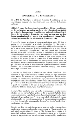 Capitulo I
El Método Divino de la Revelación Profética
EL LIBRO del Apocalipsis se inicia con el anuncio de su título, y con una
bendición para los que presten atención diligente a sus solemnes declaraciones
proféticas:
VERS. 1-3: La revelación de Jesucristo, que Dios le dió, para manifestar a
sus siervos las cosas que deben suceder presto; y la declaró, enviándola
por su ángel a Juan su siervo, el cual ha dado testimonio de la palabra de
Dios, y del testimonio de Jesucristo, y de todas las cosas que ha visto.
Bienaventurado el que lee, y los que oyen las palabras de esta profecía, y
guardan las cosas en ella escritas: porque el tiempo esta cerca.
El titulo.-En algunas versiones se ha conservado como título del libro el
nombre de "La Revelación" y se añaden las palabras "de San Juan, el
Teólogo”; pero al hacerlo contradicen las palabras del libro mismo que declara
ser "la revelación de Jesucristo." Jesucristo es el Revelador, y no Juan. Juan no
fué sino el amanuense empleado por Cristo para escribir esta revelación
destinada a beneficiar a su iglesia. Este Juan es el discípulo a quien Jesús amó
y favoreció en gran manera entre los doce. Fué evangelista, apóstol y autor del
Evangelio y las epístolas que llevan su nombre. A estos títulos anteriores debe
añadirse el de profeta; porque el Apocalipsis es una profecía, y así lo
denomina Juan. Pero el contenido de este libro proviene de una fuente aun
más elevada. No es solamente la revelación de Jesucristo, sino la revelación
que Dios le dió. Su origen es, en primer lugar, la gran Fuente de toda sabiduría
y verdad; Dios el Padre; él la comunicó a Jesucristo, el Hijo; y Cristo la envió
por su ángel a su siervo Juan.
El carácter del libro.-Este se expresa en una palabra, "revelación." Una
revelación es algo hecho manifiesto o dado a conocer, no algo escondido u
oculto. Moisés nos dice que "las cosas secretas pertenecen a Jehová: mas las
reveladas son para nosotros y para nuestros hijos por siempre." (Deuteronomio
29:29.) Por lo tanto, el mismo título del libro refuta suficientemente la opinión
que a veces se emite de que este libro se cuenta entre los misterios de Dios, y
no puede ser entendido. Si tal fuese el caso, llevaría algún título como "El
Misterio," o "El Libro Oculto," y no el de "La Revelación."
Su objeto.-"Para manifestar a sus siervos las cosas que deben suceder presto."
¿Quiénes son sus siervos? ¿Para quiénes se dió la revelación? ¿Había de ser
para algunas personas especificadas, para algunas iglesias en particular, o para
algún período especial de tiempo? No; es para toda la iglesia en todo tiempo,
mientras queden por cumplirse cualesquiera de los acontecimientos predichos
en el libro. Es para todos los que puedan llamarse "sus siervos," dondequiera y
cuandoquiera que existan.
Dios dice que daba esta profecía para revelar a sus siervos las cosas que iban a
suceder; y no obstante muchos de los expositores de su Palabra nos dicen que
nadie puede comprenderla. Es como si Dios intentase hacer conocer a la
humanidad verdades importantes, y sin embargo cayese en la insensatez
terrenal de revestirlas con un lenguaje o figuras incomprensibles para la mente
 