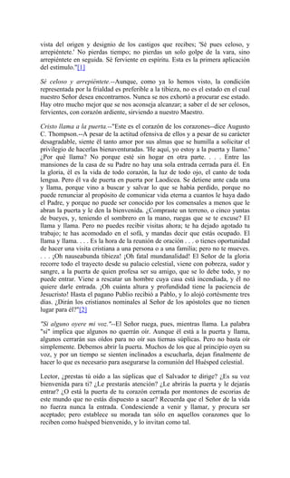 vista del origen y designio de los castigos que recibes; 'Sé pues celoso, y
arrepiéntete.' No pierdas tiempo; no pierdas un solo golpe de la vara, sino
arrepiéntete en seguida. Sé ferviente en espíritu. Esta es la primera aplicación
del estímulo."[1]
Sé celoso y arrepiéntete.--Aunque, como ya lo hemos visto, la condición
representada por la frialdad es preferible a la tibieza, no es el estado en el cual
nuestro Señor desea encontrarnos. Nunca se nos exhortó a procurar ese estado.
Hay otro mucho mejor que se nos aconseja alcanzar; a saber el de ser celosos,
fervientes, con corazón ardiente, sirviendo a nuestro Maestro.
Cristo llama a la puerta.--"Este es el corazón de los corazones--dice Augusto
C. Thompson.--A pesar de la actitud ofensiva de ellos y a pesar de su carácter
desagradable, siente él tanto amor por sus almas que se humilla a solicitar el
privilegio de hacerlas bienaventuradas. 'He aquí, yo estoy a la puerta y llamo.'
¿Por qué llama? No porque esté sin hogar en otra parte. . . . Entre las
mansiones de la casa de su Padre no hay una sola entrada cerrada para él. En
la gloria, él es la vida de todo corazón, la luz de todo ojo, el canto de toda
lengua. Pero él va de puerta en puerta por Laodicea. Se detiene ante cada una
y llama, porque vino a buscar y salvar lo que se había perdido, porque no
puede renunciar al propósito de comunicar vida eterna a cuantos le haya dado
el Padre, y porque no puede ser conocido por los comensales a menos que le
abran la puerta y le den la bienvenida. ¿Compraste un terreno, o cinco yuntas
de bueyes, y, teniendo el sombrero en la mano, ruegas que se te excuse? El
llama y llama. Pero no puedes recibir visitas ahora; te ha dejado agotado tu
trabajo; te has acomodado en el sofá, y mandas decir que estás ocupado. El
llama y llama. . . . Es la hora de la reunión de oración . . . o tienes oportunidad
de hacer una visita cristiana a una persona o a una familia; pero no te mueves.
. . . ¡Oh nauseabunda tibieza! ¡Oh fatal mundanalidad! El Señor de la gloria
recorre todo el trayecto desde su palacio celestial, viene con pobreza, sudor y
sangre, a la puerta de quien profesa ser su amigo, que se lo debe todo, y no
puede entrar. Viene a rescatar un hombre cuya casa está incendiada, y él no
quiere darle entrada. ¡Oh cuánta altura y profundidad tiene la paciencia de
Jesucristo! Hasta el pagano Publio recibió a Pablo, y lo alojó cortésmente tres
días. ¿Dirán los cristianos nominales al Señor de los apóstoles que no tienen
lugar para él?"[2]
"Si alguno oyere mi voz."--El Señor ruega, pues, mientras llama. La palabra
"si" implica que algunos no querrán oír. Aunque él está a la puerta y llama,
algunos cerrarán sus oídos para no oír sus tiernas súplicas. Pero no basta oír
simplemente. Debemos abrir la puerta. Muchos de los que al principio oyen su
voz, y por un tiempo se sienten inclinados a escucharla, dejan finalmente de
hacer lo que es necesario para asegurarse la comunión del Huésped celestial.
Lector, ¿prestas tú oído a las súplicas que el Salvador te dirige? ¿Es su voz
bienvenida para ti? ¿Le prestarás atención? ¿Le abrirás la puerta y le dejarás
entrar? ¿O está la puerta de tu corazón cerrada por montones de escorias de
este mundo que no estás dispuesto a sacar? Recuerda que el Señor de la vida
no fuerza nunca la entrada. Condesciende a venir y llamar, y procura ser
aceptado; pero establece su morada tan sólo en aquellos corazones que lo
reciben como huésped bienvenido, y lo invitan como tal.
 