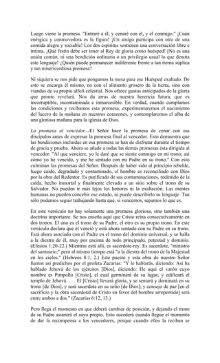 Luego viene la promesa. "Entraré a él, y cenaré con él, y él conmigo." ¡Cuán
enérgica y conmovedora es la figura! ¡Un amigo participa con otro de una
comida alegre y sociable! Los dos espíritus sostienen una conversación libre e
íntima. ¡Qué festín debe ser tener al Rey de gloria como huésped! [No es una
unión común, ni una bendición ordinaria o un privilegio usual lo que denota
este lenguaje! ¿Quién puede permanecer indiferente frente a tan tierna súplica
y tan misericordiosa promesa?
Ni siquiera se nos pide que pongamos la mesa para ese Huésped exaltado. De
esto se encarga él mismo, no con el alimento grosero de la tierra, sino con
viandas de su propio alfolí celestial. Nos ofrece gustos anticipados de la gloria
que pronto revelará. Nos da arras de nuestra herencia futura, que es
incorruptible, incontaminada e inmarcesible. En verdad, cuando cumplamos
las condiciones y recibamos esta promesa, experimentaremos el nacimiento
del lucero de la mañana en nuestros corazones, y contemplaremos el alba de
una gloriosa mañana para la iglesia de Dios.
La promesa al vencedor.--El Señor hace la promesa de cenar con sus
discípulos antes de expresar la promesa final al vencedor. Esto demuestra que
las bendiciones incluídas en esa promesa se han de disfrutar durante el tiempo
de gracia y prueba. Ahora se añade a todas las demás promesas ésta dirigida al
vencedor: "Al que venciere, yo le daré que se siente conmigo en mi trono; así
como yo he vencido, y me he sentado con mi Padre en su trono." Con esto
culminan las promesas del Señor. Después de haber sido al principio rebelde,
luego caído, degradado y contaminado, el hombre es reconciliado con Dios
por la obra del Redentor. Es purificado de sus contaminaciones, redimido de la
caída, hecho inmortal y finalmente elevado a un sitio sobre el trono de su
Salvador. No pueden ir más lejos los honores ni la exaltación. Las mentes
humanas no pueden concebir ese estado, ni puede describirlo su lenguaje. Tan
sólo podemos seguir trabajando hasta que, si vencemos, sepamos lo que es.
En este versículo no hay solamente una promesa gloriosa, sino también una
doctrina importante. Se nos enseña aquí que Cristo reina consecutivamente en
dos tronos. El uno es el trono de su Padre, el otro es su propio trono. En este
versículo declara que él venció y está ahora sentado con su Padre en su trono.
Está ahora asociado con el Padre en el trono del dominio universal, y se halla
a la diestra de él, muy por encima de todo principado, potestad y dominio.
(Efesios 1:20-22.) Mientras está allí, es sacerdote-rey. Es sacerdote, "ministro
del santuario;" pero al mismo tiempo está "a la diestra del trono de la Majestad
en los cielos." (Hebreos 8:1, 2.) Este puesto y esta obra de nuestro Señor
fueron así predichos por el profeta Zacarías: "Y le hablarás, diciendo: Así ha
hablado Jehová de los ejércitos [Dios], diciendo: He aquí el varón cuyo
nombre es Pimpollo [Cristo], el cual germinará de su lugar, y edificará el
templo de Jehová. . . . El [Cristo] llevará gloria, y se sentará y dominará en su
trono [de Dios], y será sacerdote en su solio [de Dios]; y consejo de paz [en el
sacrificio y la obra sacerdotal de Cristo en favor del hombre arrepentido] será
entre ambos a dos." (Zacarías 6:12, 13.)
Pero llega el momento en que deberá cambiar de posición, y dejando el trono
de su Padre asumirá el suyo propio. Esto sucederá cuando llegue el momento
de dar la recompensa a los vencedores, porque cuando ellos la reciban se
 
